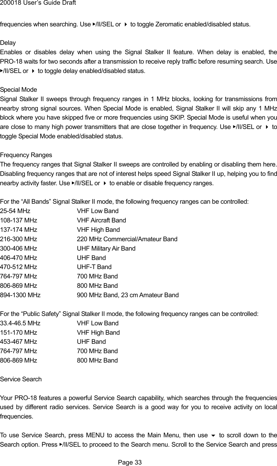 200018 User&rsquo;s Guide Draft frequencies when searching. Use ▶/II/SEL or  to toggle Zeromatic enabled/disabled status.  Delay Enables or disables delay when using the Signal Stalker II feature. When delay is enabled, the PRO-18 waits for two seconds after a transmission to receive reply traffic before resuming search. Use ▶/II/SEL or  to toggle delay enabled/disabled status.  Special Mode Signal Stalker II sweeps through frequency ranges in 1 MHz blocks, looking for transmissions from nearby strong signal sources. When Special Mode is enabled, Signal Stalker II will skip any 1 MHz block where you have skipped five or more frequencies using SKIP. Special Mode is useful when you are close to many high power transmitters that are close together in frequency. Use ▶/II/SEL or  to toggle Special Mode enabled/disabled status.  Frequency Ranges The frequency ranges that Signal Stalker II sweeps are controlled by enabling or disabling them here. Disabling frequency ranges that are not of interest helps speed Signal Stalker II up, helping you to find nearby activity faster. Use ▶/II/SEL or  to enable or disable frequency ranges.  For the &ldquo;All Bands&rdquo; Signal Stalker II mode, the following frequency ranges can be controlled: 25-54 MHz    VHF Low Band 108-137 MHz    VHF Aircraft Band 137-174 MHz    VHF High Band 216-300 MHz    220 MHz Commercial/Amateur Band 300-406 MHz    UHF Military Air Band 406-470 MHz    UHF Band 470-512 MHz    UHF-T Band 764-797 MHz    700 MHz Band 806-869 MHz    800 MHz Band 894-1300 MHz      900 MHz Band, 23 cm Amateur Band  For the &ldquo;Public Safety&rdquo; Signal Stalker II mode, the following frequency ranges can be controlled: 33.4-46.5 MHz    VHF Low Band 151-170 MHz    VHF High Band 453-467 MHz    UHF Band 764-797 MHz    700 MHz Band 806-869 MHz    800 MHz Band  Service Search  Your PRO-18 features a powerful Service Search capability, which searches through the frequencies used by different radio services. Service Search is a good way for you to receive activity on local frequencies.  To use Service Search, press MENU to access the Main Menu, then use  to scroll down to the Search option. Press ▶/II/SEL to proceed to the Search menu. Scroll to the Service Search and press  Page 33 