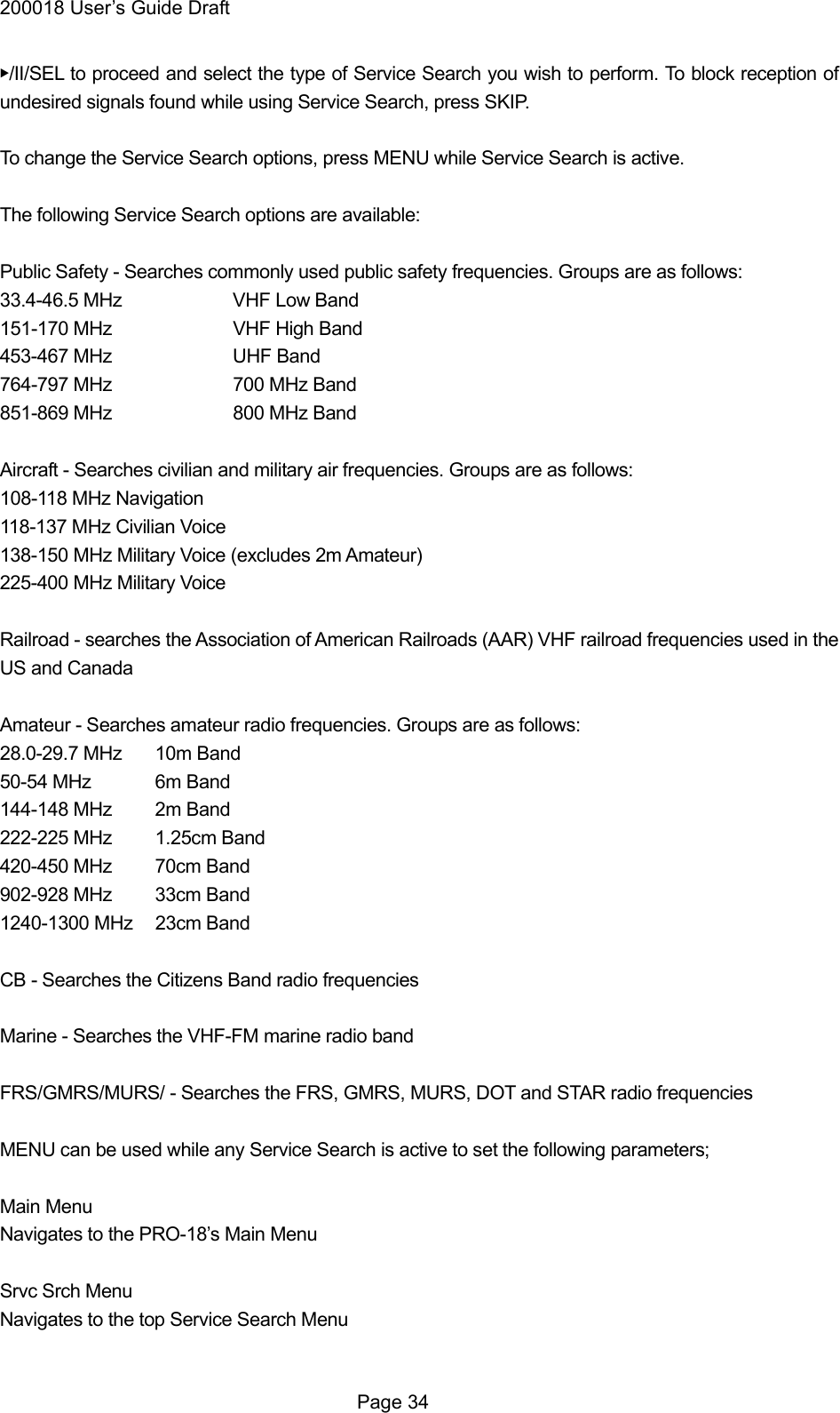 200018 User&rsquo;s Guide Draft ▶/II/SEL to proceed and select the type of Service Search you wish to perform. To block reception of undesired signals found while using Service Search, press SKIP.  To change the Service Search options, press MENU while Service Search is active.  The following Service Search options are available:  Public Safety - Searches commonly used public safety frequencies. Groups are as follows: 33.4-46.5 MHz    VHF Low Band 151-170 MHz    VHF High Band 453-467 MHz    UHF Band 764-797 MHz    700 MHz Band 851-869 MHz    800 MHz Band  Aircraft - Searches civilian and military air frequencies. Groups are as follows: 108-118 MHz Navigation 118-137 MHz Civilian Voice 138-150 MHz Military Voice (excludes 2m Amateur) 225-400 MHz Military Voice  Railroad - searches the Association of American Railroads (AAR) VHF railroad frequencies used in the US and Canada  Amateur - Searches amateur radio frequencies. Groups are as follows: 28.0-29.7 MHz  10m Band 50-54 MHz  6m Band 144-148 MHz  2m Band 222-225 MHz  1.25cm Band   420-450 MHz  70cm Band 902-928 MHz  33cm Band 1240-1300 MHz  23cm Band  CB - Searches the Citizens Band radio frequencies  Marine - Searches the VHF-FM marine radio band  FRS/GMRS/MURS/ - Searches the FRS, GMRS, MURS, DOT and STAR radio frequencies  MENU can be used while any Service Search is active to set the following parameters;  Main Menu Navigates to the PRO-18&rsquo;s Main Menu  Srvc Srch Menu Navigates to the top Service Search Menu   Page 34 