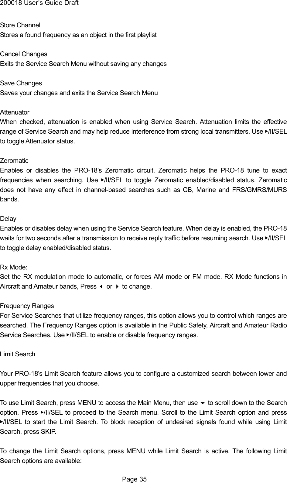 200018 User&rsquo;s Guide Draft Store Channel Stores a found frequency as an object in the first playlist  Cancel Changes Exits the Service Search Menu without saving any changes  Save Changes Saves your changes and exits the Service Search Menu  Attenuator When checked, attenuation is enabled when using Service Search. Attenuation limits the effective range of Service Search and may help reduce interference from strong local transmitters. Use ▶/II/SEL to toggle Attenuator status.  Zeromatic Enables or disables the PRO-18&rsquo;s Zeromatic circuit. Zeromatic helps the PRO-18 tune to exact frequencies when searching. Use ▶/II/SEL to toggle Zeromatic enabled/disabled status. Zeromatic does not have any effect in channel-based searches such as CB, Marine and FRS/GMRS/MURS bands.  Delay Enables or disables delay when using the Service Search feature. When delay is enabled, the PRO-18 waits for two seconds after a transmission to receive reply traffic before resuming search. Use ▶/II/SEL to toggle delay enabled/disabled status.  Rx Mode: Set the RX modulation mode to automatic, or forces AM mode or FM mode. RX Mode functions in Aircraft and Amateur bands, Press  or  to change.  Frequency Ranges For Service Searches that utilize frequency ranges, this option allows you to control which ranges are searched. The Frequency Ranges option is available in the Public Safety, Aircraft and Amateur Radio Service Searches. Use ▶/II/SEL to enable or disable frequency ranges.  Limit Search  Your PRO-18&rsquo;s Limit Search feature allows you to configure a customized search between lower and upper frequencies that you choose.  To use Limit Search, press MENU to access the Main Menu, then use  to scroll down to the Search option. Press ▶/II/SEL to proceed to the Search menu. Scroll to the Limit Search option and press ▶/II/SEL to start the Limit Search. To block reception of undesired signals found while using Limit Search, press SKIP.  To change the Limit Search options, press MENU while Limit Search is active. The following Limit Search options are available:  Page 35 