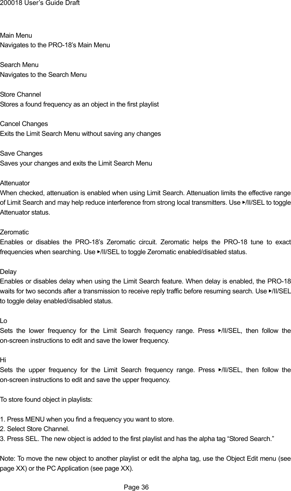200018 User&rsquo;s Guide Draft  Main Menu Navigates to the PRO-18&rsquo;s Main Menu  Search Menu Navigates to the Search Menu  Store Channel Stores a found frequency as an object in the first playlist  Cancel Changes Exits the Limit Search Menu without saving any changes  Save Changes Saves your changes and exits the Limit Search Menu  Attenuator When checked, attenuation is enabled when using Limit Search. Attenuation limits the effective range of Limit Search and may help reduce interference from strong local transmitters. Use ▶/II/SEL to toggle Attenuator status.  Zeromatic Enables or disables the PRO-18&rsquo;s Zeromatic circuit. Zeromatic helps the PRO-18 tune to exact frequencies when searching. Use ▶/II/SEL to toggle Zeromatic enabled/disabled status.  Delay Enables or disables delay when using the Limit Search feature. When delay is enabled, the PRO-18 waits for two seconds after a transmission to receive reply traffic before resuming search. Use ▶/II/SEL to toggle delay enabled/disabled status.  Lo Sets the lower frequency for the Limit Search frequency range. Press ▶/II/SEL, then follow the on-screen instructions to edit and save the lower frequency.  Hi Sets the upper frequency for the Limit Search frequency range. Press ▶/II/SEL, then follow the on-screen instructions to edit and save the upper frequency.  To store found object in playlists:  1. Press MENU when you find a frequency you want to store. 2. Select Store Channel. 3. Press SEL. The new object is added to the first playlist and has the alpha tag &ldquo;Stored Search.&rdquo;  Note: To move the new object to another playlist or edit the alpha tag, use the Object Edit menu (see page XX) or the PC Application (see page XX).  Page 36 