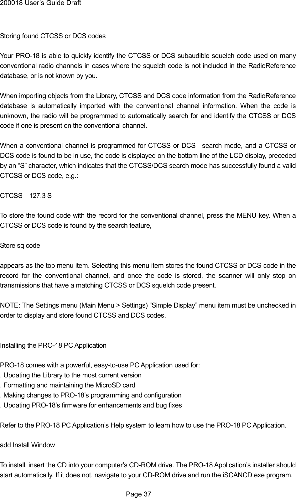 200018 User&rsquo;s Guide Draft  Storing found CTCSS or DCS codes  Your PRO-18 is able to quickly identify the CTCSS or DCS subaudible squelch code used on many conventional radio channels in cases where the squelch code is not included in the RadioReference database, or is not known by you.  When importing objects from the Library, CTCSS and DCS code information from the RadioReference database is automatically imported with the conventional channel information. When the code is unknown, the radio will be programmed to automatically search for and identify the CTCSS or DCS code if one is present on the conventional channel.  When a conventional channel is programmed for CTCSS or DCS   search mode, and a CTCSS or DCS code is found to be in use, the code is displayed on the bottom line of the LCD display, preceded by an &ldquo;S&rdquo; character, which indicates that the CTCSS/DCS search mode has successfully found a valid CTCSS or DCS code, e.g.:  CTCSS  127.3 S  To store the found code with the record for the conventional channel, press the MENU key. When a CTCSS or DCS code is found by the search feature,  Store sq code  appears as the top menu item. Selecting this menu item stores the found CTCSS or DCS code in the record for the conventional channel, and once the code is stored, the scanner will only stop on transmissions that have a matching CTCSS or DCS squelch code present.  NOTE: The Settings menu (Main Menu > Settings) &ldquo;Simple Display&rdquo; menu item must be unchecked in order to display and store found CTCSS and DCS codes.   Installing the PRO-18 PC Application  PRO-18 comes with a powerful, easy-to-use PC Application used for: . Updating the Library to the most current version . Formatting and maintaining the MicroSD card . Making changes to PRO-18&rsquo;s programming and configuration . Updating PRO-18&rsquo;s firmware for enhancements and bug fixes  Refer to the PRO-18 PC Application&rsquo;s Help system to learn how to use the PRO-18 PC Application.  add Install Window  To install, insert the CD into your computer&rsquo;s CD-ROM drive. The PRO-18 Application&rsquo;s installer should start automatically. If it does not, navigate to your CD-ROM drive and run the iSCANCD.exe program.  Page 37 