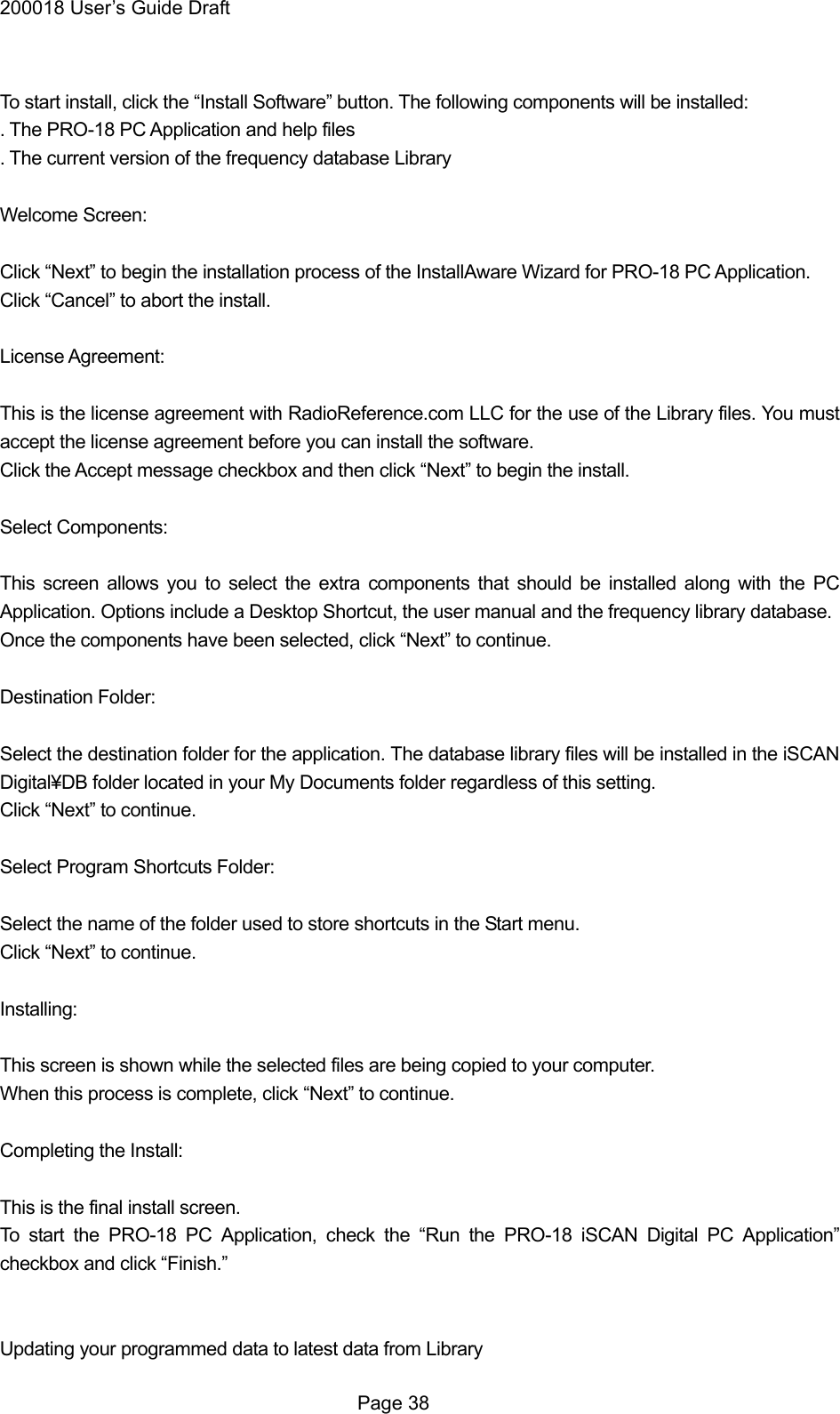 200018 User&rsquo;s Guide Draft  To start install, click the &ldquo;Install Software&rdquo; button. The following components will be installed: . The PRO-18 PC Application and help files . The current version of the frequency database Library  Welcome Screen:  Click &ldquo;Next&rdquo; to begin the installation process of the InstallAware Wizard for PRO-18 PC Application. Click &ldquo;Cancel&rdquo; to abort the install.  License Agreement:  This is the license agreement with RadioReference.com LLC for the use of the Library files. You must accept the license agreement before you can install the software. Click the Accept message checkbox and then click &ldquo;Next&rdquo; to begin the install.  Select Components:  This screen allows you to select the extra components that should be installed along with the PC Application. Options include a Desktop Shortcut, the user manual and the frequency library database. Once the components have been selected, click &ldquo;Next&rdquo; to continue.  Destination Folder:  Select the destination folder for the application. The database library files will be installed in the iSCAN Digital&yen;DB folder located in your My Documents folder regardless of this setting. Click &ldquo;Next&rdquo; to continue.  Select Program Shortcuts Folder:  Select the name of the folder used to store shortcuts in the Start menu. Click &ldquo;Next&rdquo; to continue.  Installing:  This screen is shown while the selected files are being copied to your computer. When this process is complete, click &ldquo;Next&rdquo; to continue.  Completing the Install:  This is the final install screen. To start the PRO-18 PC Application, check the &ldquo;Run the PRO-18 iSCAN Digital PC Application&rdquo; checkbox and click &ldquo;Finish.&rdquo;   Updating your programmed data to latest data from Library  Page 38 