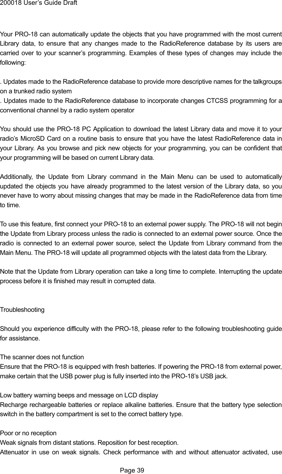 200018 User&rsquo;s Guide Draft  Your PRO-18 can automatically update the objects that you have programmed with the most current Library data, to ensure that any changes made to the RadioReference database by its users are carried over to your scanner&rsquo;s programming. Examples of these types of changes may include the following:  . Updates made to the RadioReference database to provide more descriptive names for the talkgroups on a trunked radio system . Updates made to the RadioReference database to incorporate changes CTCSS programming for a conventional channel by a radio system operator  You should use the PRO-18 PC Application to download the latest Library data and move it to your radio&rsquo;s MicroSD Card on a routine basis to ensure that you have the latest RadioReference data in your Library. As you browse and pick new objects for your programming, you can be confident that your programming will be based on current Library data.  Additionally, the Update from Library command in the Main Menu can be used to automatically updated the objects you have already programmed to the latest version of the Library data, so you never have to worry about missing changes that may be made in the RadioReference data from time to time.  To use this feature, first connect your PRO-18 to an external power supply. The PRO-18 will not begin the Update from Library process unless the radio is connected to an external power source. Once the radio is connected to an external power source, select the Update from Library command from the Main Menu. The PRO-18 will update all programmed objects with the latest data from the Library.  Note that the Update from Library operation can take a long time to complete. Interrupting the update process before it is finished may result in corrupted data.   Troubleshooting  Should you experience difficulty with the PRO-18, please refer to the following troubleshooting guide for assistance.  The scanner does not function Ensure that the PRO-18 is equipped with fresh batteries. If powering the PRO-18 from external power, make certain that the USB power plug is fully inserted into the PRO-18&rsquo;s USB jack.  Low battery warning beeps and message on LCD display Recharge rechargeable batteries or replace alkaline batteries. Ensure that the battery type selection switch in the battery compartment is set to the correct battery type.  Poor or no reception Weak signals from distant stations. Reposition for best reception. Attenuator in use on weak signals. Check performance with and without attenuator activated, use  Page 39 