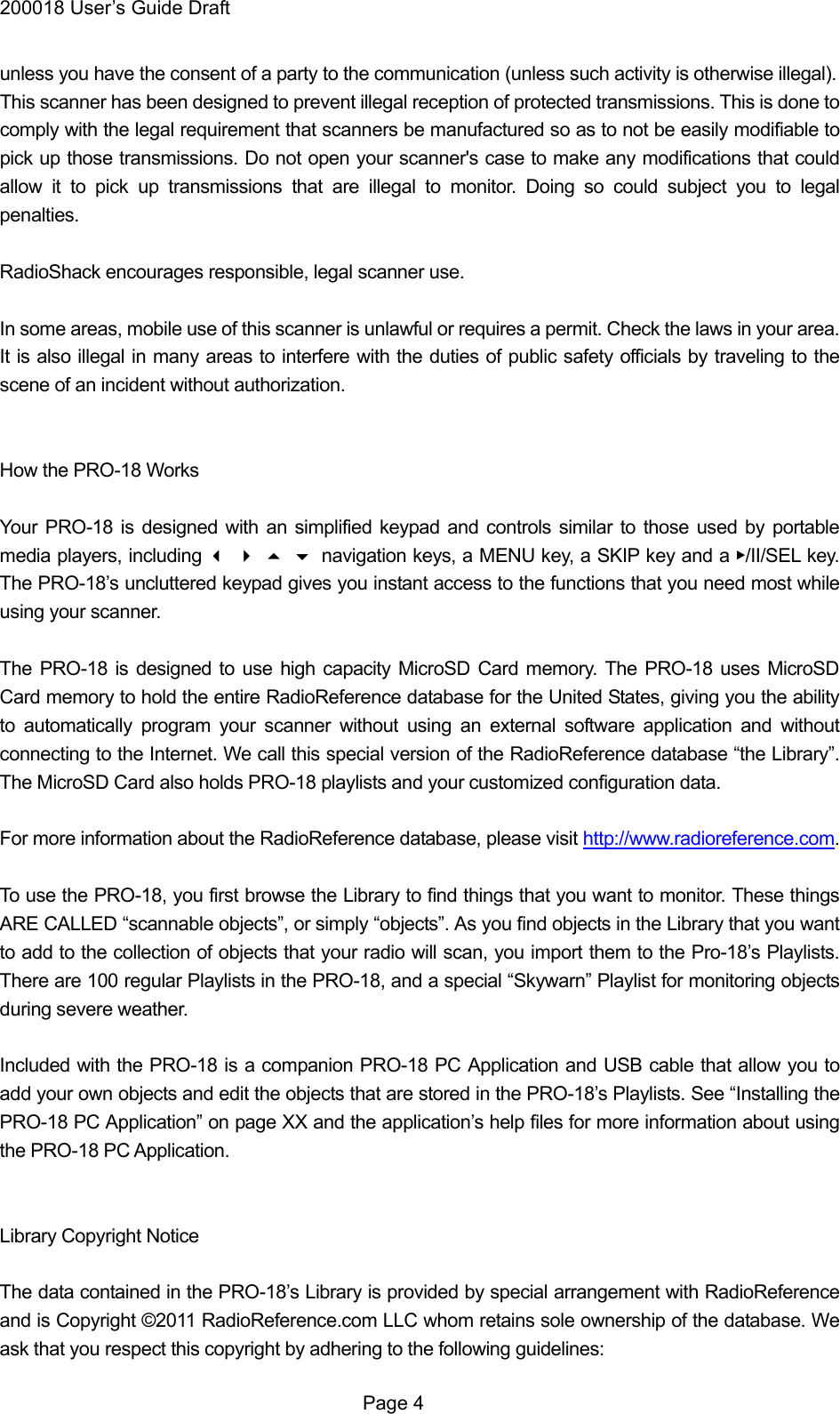 200018 User&rsquo;s Guide Draft unless you have the consent of a party to the communication (unless such activity is otherwise illegal). This scanner has been designed to prevent illegal reception of protected transmissions. This is done to comply with the legal requirement that scanners be manufactured so as to not be easily modifiable to pick up those transmissions. Do not open your scanner's case to make any modifications that could allow it to pick up transmissions that are illegal to monitor. Doing so could subject you to legal penalties.  RadioShack encourages responsible, legal scanner use.  In some areas, mobile use of this scanner is unlawful or requires a permit. Check the laws in your area. It is also illegal in many areas to interfere with the duties of public safety officials by traveling to the scene of an incident without authorization.   How the PRO-18 Works  Your PRO-18 is designed with an simplified keypad and controls similar to those used by portable media players, including navigation keys, a MENU key, a SKIP key and a ▶/II/SEL key. The PRO-18&rsquo;s uncluttered keypad gives you instant access to the functions that you need most while using your scanner.  The PRO-18 is designed to use high capacity MicroSD Card memory. The PRO-18 uses MicroSD Card memory to hold the entire RadioReference database for the United States, giving you the ability to automatically program your scanner without using an external software application and without connecting to the Internet. We call this special version of the RadioReference database &ldquo;the Library&rdquo;. The MicroSD Card also holds PRO-18 playlists and your customized configuration data.  For more information about the RadioReference database, please visit http://www.radioreference.com.  To use the PRO-18, you first browse the Library to find things that you want to monitor. These things ARE CALLED &ldquo;scannable objects&rdquo;, or simply &ldquo;objects&rdquo;. As you find objects in the Library that you want to add to the collection of objects that your radio will scan, you import them to the Pro-18&rsquo;s Playlists. There are 100 regular Playlists in the PRO-18, and a special &ldquo;Skywarn&rdquo; Playlist for monitoring objects during severe weather.  Included with the PRO-18 is a companion PRO-18 PC Application and USB cable that allow you to add your own objects and edit the objects that are stored in the PRO-18&rsquo;s Playlists. See &ldquo;Installing the PRO-18 PC Application&rdquo; on page XX and the application&rsquo;s help files for more information about using the PRO-18 PC Application.   Library Copyright Notice  The data contained in the PRO-18&rsquo;s Library is provided by special arrangement with RadioReference and is Copyright &copy;2011 RadioReference.com LLC whom retains sole ownership of the database. We ask that you respect this copyright by adhering to the following guidelines:  Page 4 