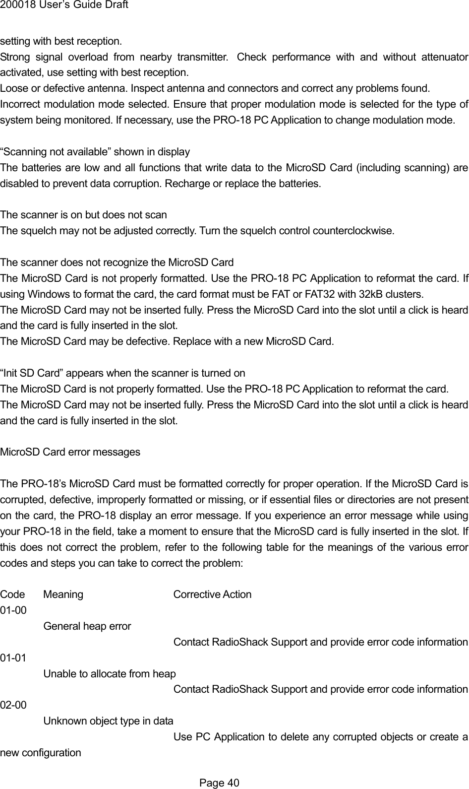 200018 User&rsquo;s Guide Draft setting with best reception. Strong signal overload from nearby transmitter.  Check performance with and without attenuator activated, use setting with best reception. Loose or defective antenna. Inspect antenna and connectors and correct any problems found. Incorrect modulation mode selected. Ensure that proper modulation mode is selected for the type of system being monitored. If necessary, use the PRO-18 PC Application to change modulation mode.  &ldquo;Scanning not available&rdquo; shown in display The batteries are low and all functions that write data to the MicroSD Card (including scanning) are disabled to prevent data corruption. Recharge or replace the batteries.  The scanner is on but does not scan The squelch may not be adjusted correctly. Turn the squelch control counterclockwise.  The scanner does not recognize the MicroSD Card The MicroSD Card is not properly formatted. Use the PRO-18 PC Application to reformat the card. If using Windows to format the card, the card format must be FAT or FAT32 with 32kB clusters.   The MicroSD Card may not be inserted fully. Press the MicroSD Card into the slot until a click is heard and the card is fully inserted in the slot. The MicroSD Card may be defective. Replace with a new MicroSD Card.  &ldquo;Init SD Card&rdquo; appears when the scanner is turned on The MicroSD Card is not properly formatted. Use the PRO-18 PC Application to reformat the card. The MicroSD Card may not be inserted fully. Press the MicroSD Card into the slot until a click is heard and the card is fully inserted in the slot.  MicroSD Card error messages  The PRO-18&rsquo;s MicroSD Card must be formatted correctly for proper operation. If the MicroSD Card is corrupted, defective, improperly formatted or missing, or if essential files or directories are not present on the card, the PRO-18 display an error message. If you experience an error message while using your PRO-18 in the field, take a moment to ensure that the MicroSD card is fully inserted in the slot. If this does not correct the problem, refer to the following table for the meanings of the various error codes and steps you can take to correct the problem:  Code Meaning   Corrective Action 01-00  General heap error Contact RadioShack Support and provide error code information 01-01 Unable to allocate from heap Contact RadioShack Support and provide error code information 02-00 Unknown object type in data       Use PC Application to delete any corrupted objects or create a new configuration  Page 40 