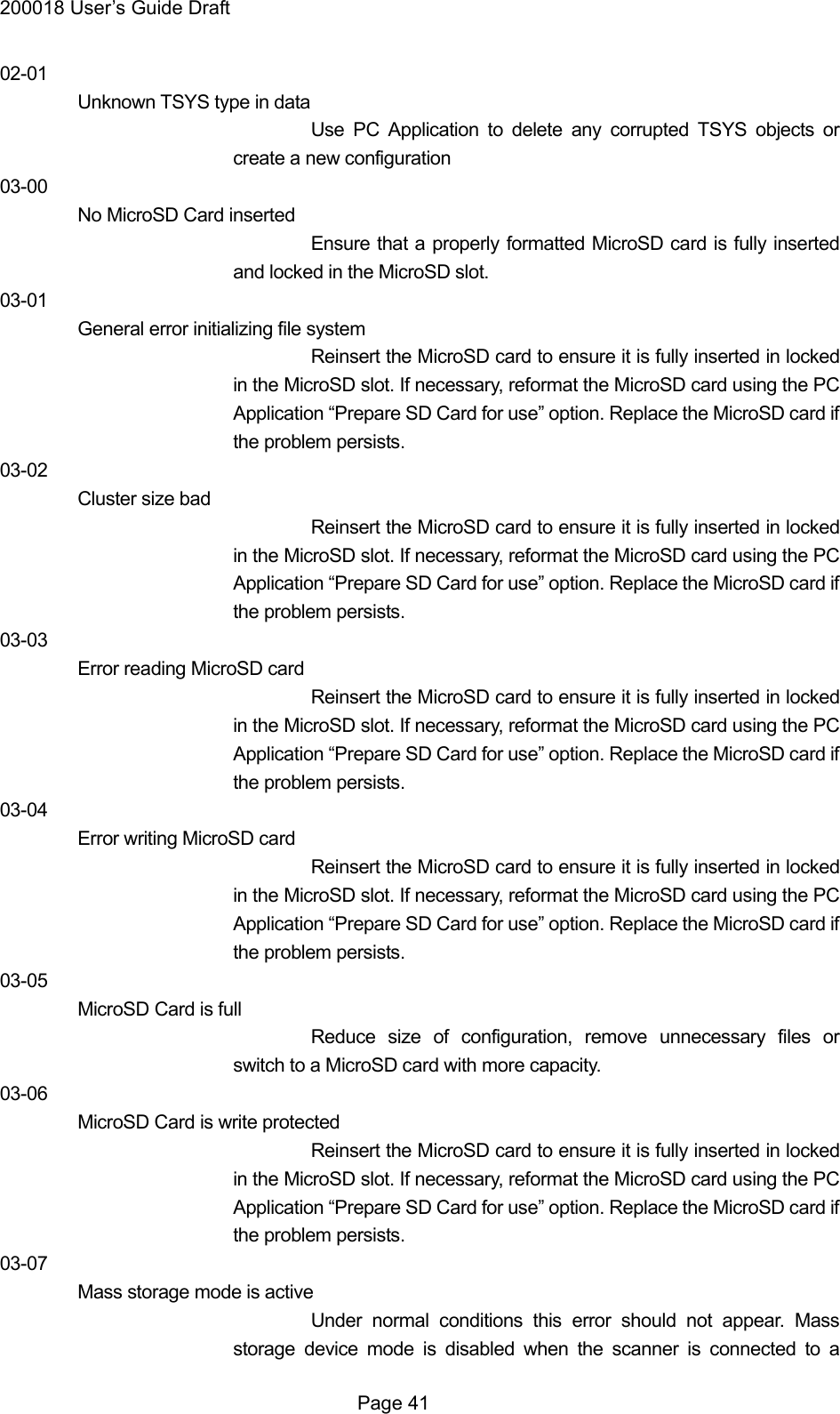 200018 User&rsquo;s Guide Draft 02-01 Unknown TSYS type in data Use PC Application to delete any corrupted TSYS objects or create a new configuration 03-00 No MicroSD Card inserted Ensure that a properly formatted MicroSD card is fully inserted and locked in the MicroSD slot. 03-01 General error initializing file system Reinsert the MicroSD card to ensure it is fully inserted in locked in the MicroSD slot. If necessary, reformat the MicroSD card using the PC Application &ldquo;Prepare SD Card for use&rdquo; option. Replace the MicroSD card if the problem persists.   03-02 Cluster size bad Reinsert the MicroSD card to ensure it is fully inserted in locked in the MicroSD slot. If necessary, reformat the MicroSD card using the PC Application &ldquo;Prepare SD Card for use&rdquo; option. Replace the MicroSD card if the problem persists. 03-03 Error reading MicroSD card Reinsert the MicroSD card to ensure it is fully inserted in locked in the MicroSD slot. If necessary, reformat the MicroSD card using the PC Application &ldquo;Prepare SD Card for use&rdquo; option. Replace the MicroSD card if the problem persists. 03-04 Error writing MicroSD card Reinsert the MicroSD card to ensure it is fully inserted in locked in the MicroSD slot. If necessary, reformat the MicroSD card using the PC Application &ldquo;Prepare SD Card for use&rdquo; option. Replace the MicroSD card if the problem persists. 03-05 MicroSD Card is full Reduce size of configuration, remove unnecessary files or switch to a MicroSD card with more capacity. 03-06 MicroSD Card is write protected Reinsert the MicroSD card to ensure it is fully inserted in locked in the MicroSD slot. If necessary, reformat the MicroSD card using the PC Application &ldquo;Prepare SD Card for use&rdquo; option. Replace the MicroSD card if the problem persists. 03-07 Mass storage mode is active Under normal conditions this error should not appear. Mass storage device mode is disabled when the scanner is connected to a  Page 41 