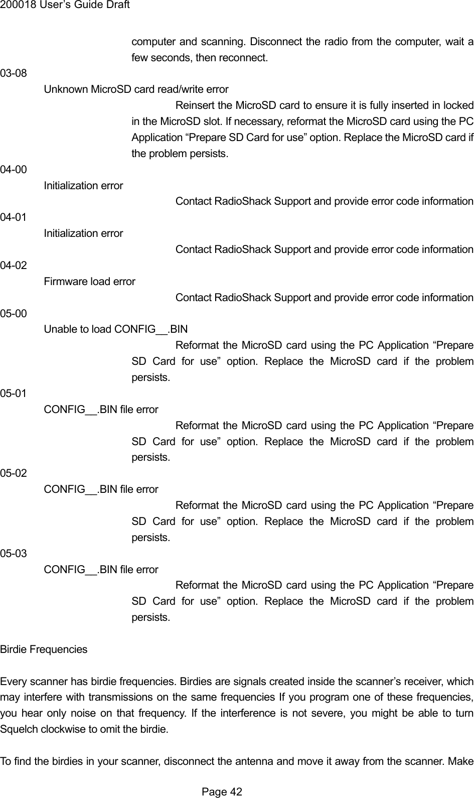 200018 User&rsquo;s Guide Draft computer and scanning. Disconnect the radio from the computer, wait a few seconds, then reconnect. 03-08 Unknown MicroSD card read/write error Reinsert the MicroSD card to ensure it is fully inserted in locked in the MicroSD slot. If necessary, reformat the MicroSD card using the PC Application &ldquo;Prepare SD Card for use&rdquo; option. Replace the MicroSD card if the problem persists. 04-00 Initialization error Contact RadioShack Support and provide error code information 04-01 Initialization error Contact RadioShack Support and provide error code information 04-02 Firmware load error Contact RadioShack Support and provide error code information 05-00 Unable to load CONFIG__.BIN Reformat the MicroSD card using the PC Application &ldquo;Prepare SD Card for use&rdquo; option. Replace the MicroSD card if the problem persists. 05-01 CONFIG__.BIN file error Reformat the MicroSD card using the PC Application &ldquo;Prepare SD Card for use&rdquo; option. Replace the MicroSD card if the problem persists. 05-02 CONFIG__.BIN file error Reformat the MicroSD card using the PC Application &ldquo;Prepare SD Card for use&rdquo; option. Replace the MicroSD card if the problem persists. 05-03 CONFIG__.BIN file error Reformat the MicroSD card using the PC Application &ldquo;Prepare SD Card for use&rdquo; option. Replace the MicroSD card if the problem persists.  Birdie Frequencies  Every scanner has birdie frequencies. Birdies are signals created inside the scanner&rsquo;s receiver, which may interfere with transmissions on the same frequencies If you program one of these frequencies, you hear only noise on that frequency. If the interference is not severe, you might be able to turn Squelch clockwise to omit the birdie.  To find the birdies in your scanner, disconnect the antenna and move it away from the scanner. Make  Page 42 