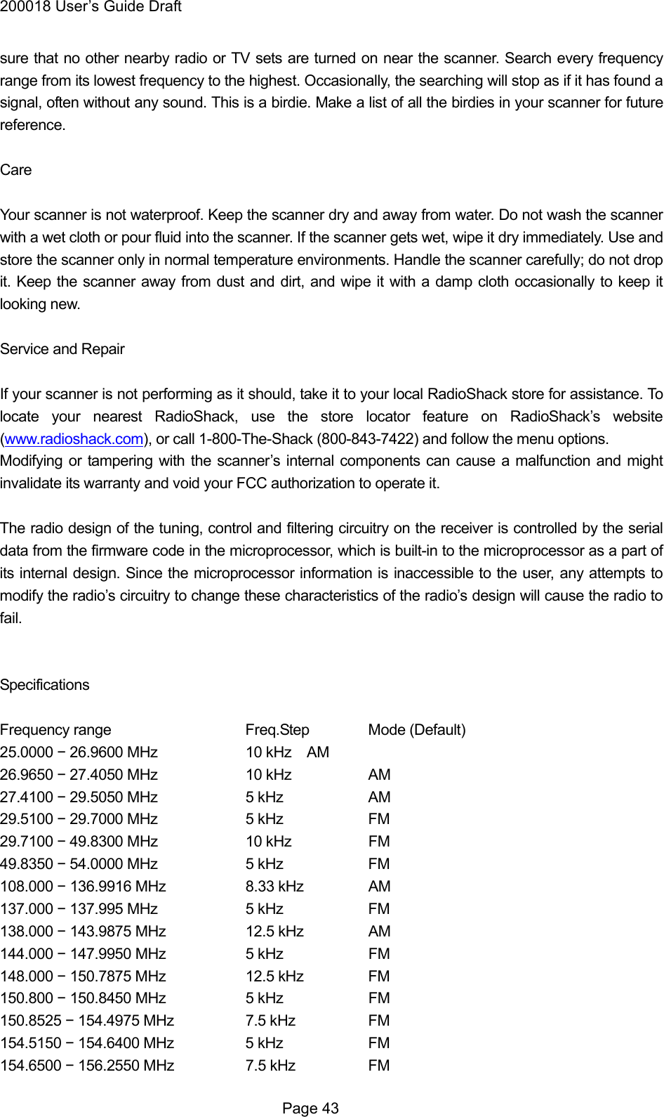 200018 User&rsquo;s Guide Draft sure that no other nearby radio or TV sets are turned on near the scanner. Search every frequency range from its lowest frequency to the highest. Occasionally, the searching will stop as if it has found a signal, often without any sound. This is a birdie. Make a list of all the birdies in your scanner for future reference.  Care  Your scanner is not waterproof. Keep the scanner dry and away from water. Do not wash the scanner with a wet cloth or pour fluid into the scanner. If the scanner gets wet, wipe it dry immediately. Use and store the scanner only in normal temperature environments. Handle the scanner carefully; do not drop it. Keep the scanner away from dust and dirt, and wipe it with a damp cloth occasionally to keep it looking new.  Service and Repair  If your scanner is not performing as it should, take it to your local RadioShack store for assistance. To locate your nearest RadioShack, use the store locator feature on RadioShack&rsquo;s website (www.radioshack.com), or call 1-800-The-Shack (800-843-7422) and follow the menu options. Modifying or tampering with the scanner&rsquo;s internal components can cause a malfunction and might invalidate its warranty and void your FCC authorization to operate it.  The radio design of the tuning, control and filtering circuitry on the receiver is controlled by the serial data from the firmware code in the microprocessor, which is built-in to the microprocessor as a part of its internal design. Since the microprocessor information is inaccessible to the user, any attempts to modify the radio&rsquo;s circuitry to change these characteristics of the radio&rsquo;s design will cause the radio to fail.   Specifications  Frequency range   Freq.Step Mode (Default) 25.0000 &minus; 26.9600 MHz    10 kHz     AM 26.9650 &minus; 27.4050 MHz    10 kHz    AM 27.4100 &minus; 29.5050 MHz    5 kHz    AM 29.5100 &minus; 29.7000 MHz    5 kHz    FM 29.7100 &minus; 49.8300 MHz        10 kHz    FM 49.8350 &minus; 54.0000 MHz    5 kHz    FM 108.000 &minus; 136.9916 MHz     8.33 kHz     AM 137.000 &minus; 137.995 MHz    5 kHz    FM 138.000 &minus; 143.9875 MHz    12.5 kHz   AM 144.000 &minus; 147.9950 MHz    5 kHz    FM 148.000 &minus; 150.7875 MHz    12.5 kHz   FM 150.800 &minus; 150.8450 MHz    5 kHz    FM 150.8525 &minus; 154.4975 MHz    7.5 kHz    FM 154.5150 &minus; 154.6400 MHz    5 kHz    FM 154.6500 &minus; 156.2550 MHz    7.5 kHz    FM  Page 43 