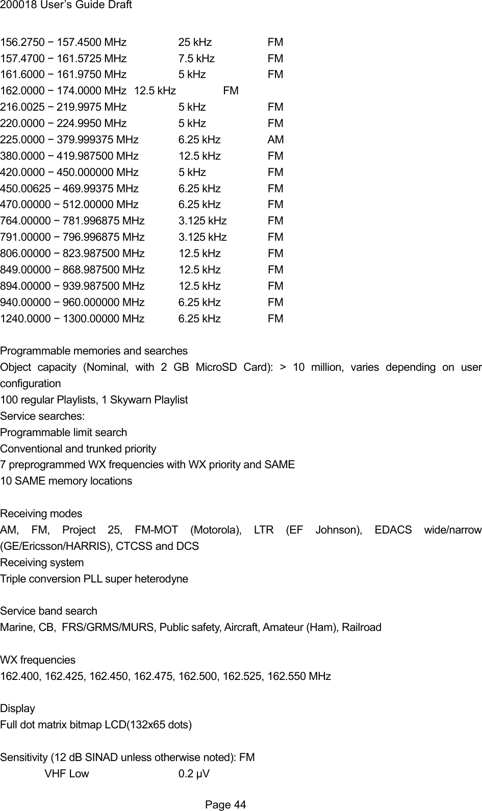 200018 User&rsquo;s Guide Draft 156.2750 &minus; 157.4500 MHz    25 kHz    FM 157.4700 &minus; 161.5725 MHz    7.5 kHz    FM 161.6000 &minus; 161.9750 MHz    5 kHz    FM 162.0000 &minus; 174.0000 MHz   12.5 kHz   FM 216.0025 &minus; 219.9975 MHz    5 kHz    FM 220.0000 &minus; 224.9950 MHz    5 kHz    FM 225.0000 &minus; 379.999375 MHz  6.25 kHz   AM 380.0000 &minus; 419.987500 MHz  12.5 kHz   FM 420.0000 &minus; 450.000000 MHz  5 kHz    FM 450.00625 &minus; 469.99375 MHz  6.25 kHz   FM 470.00000 &minus; 512.00000 MHz  6.25 kHz   FM 764.00000 &minus; 781.996875 MHz  3.125 kHz  FM 791.00000 &minus; 796.996875 MHz  3.125 kHz  FM 806.00000 &minus; 823.987500 MHz  12.5 kHz   FM 849.00000 &minus; 868.987500 MHz  12.5 kHz   FM 894.00000 &minus; 939.987500 MHz  12.5 kHz   FM 940.00000 &minus; 960.000000 MHz  6.25 kHz   FM 1240.0000 &minus; 1300.00000 MHz  6.25 kHz   FM  Programmable memories and searches Object capacity (Nominal, with 2 GB MicroSD Card): > 10 million, varies depending on user configuration 100 regular Playlists, 1 Skywarn Playlist Service searches:   Programmable limit search Conventional and trunked priority 7 preprogrammed WX frequencies with WX priority and SAME 10 SAME memory locations  Receiving modes AM, FM, Project 25, FM-MOT (Motorola), LTR (EF Johnson), EDACS wide/narrow (GE/Ericsson/HARRIS), CTCSS and DCS Receiving system Triple conversion PLL super heterodyne  Service band search Marine, CB, FRS/GRMS/MURS, Public safety, Aircraft, Amateur (Ham), Railroad  WX frequencies 162.400, 162.425, 162.450, 162.475, 162.500, 162.525, 162.550 MHz  Display Full dot matrix bitmap LCD(132x65 dots)  Sensitivity (12 dB SINAD unless otherwise noted): FM VHF Low   0.2 &mu;V  Page 44 