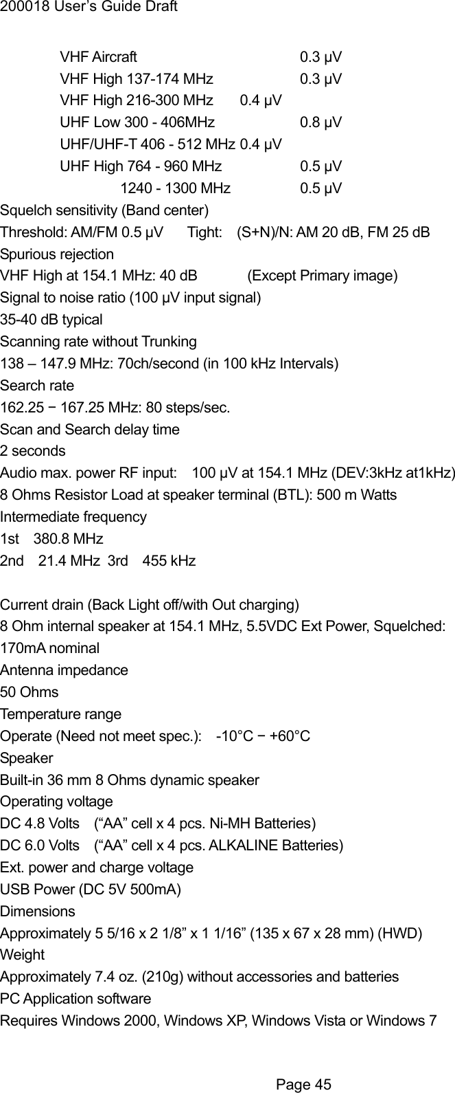 200018 User&rsquo;s Guide Draft  VHF Aircraft   0.3 &mu;V   VHF High 137-174 MHz    0.3 &mu;V   VHF High 216-300 MHz    0.4 &mu;V   UHF Low 300 - 406MHz    0.8 &mu;V   UHF/UHF-T 406 - 512 MHz 0.4 &mu;V   UHF High 764 - 960 MHz    0.5 &mu;V   1240 - 1300 MHz  0.5 &mu;V  Squelch sensitivity (Band center) Threshold: AM/FM 0.5 &mu;V   Tight:    (S+N)/N: AM 20 dB, FM 25 dB     Spurious rejection VHF High at 154.1 MHz: 40 dB   (Except Primary image) Signal to noise ratio (100 &mu;V input signal) 35-40 dB typical     Scanning rate without Trunking 138 &ndash; 147.9 MHz: 70ch/second (in 100 kHz Intervals) Search rate 162.25 &minus; 167.25 MHz: 80 steps/sec. Scan and Search delay time 2 seconds Audio max. power RF input:    100 &mu;V at 154.1 MHz (DEV:3kHz at1kHz) 8 Ohms Resistor Load at speaker terminal (BTL): 500 m Watts Intermediate frequency 1st  380.8 MHz 2nd  21.4 MHz 3rd  455 kHz   Current drain (Back Light off/with Out charging) 8 Ohm internal speaker at 154.1 MHz, 5.5VDC Ext Power, Squelched: 170mA nominal Antenna impedance 50 Ohms Temperature range Operate (Need not meet spec.):    -10&deg;C &minus; +60&deg;C Speaker Built-in 36 mm 8 Ohms dynamic speaker Operating voltage DC 4.8 Volts    (&ldquo;AA&rdquo; cell x 4 pcs. Ni-MH Batteries) DC 6.0 Volts    (&ldquo;AA&rdquo; cell x 4 pcs. ALKALINE Batteries)   Ext. power and charge voltage USB Power (DC 5V 500mA) Dimensions Approximately 5 5/16 x 2 1/8&rdquo; x 1 1/16&rdquo; (135 x 67 x 28 mm) (HWD) Weight Approximately 7.4 oz. (210g) without accessories and batteries PC Application software Requires Windows 2000, Windows XP, Windows Vista or Windows 7   Page 45 