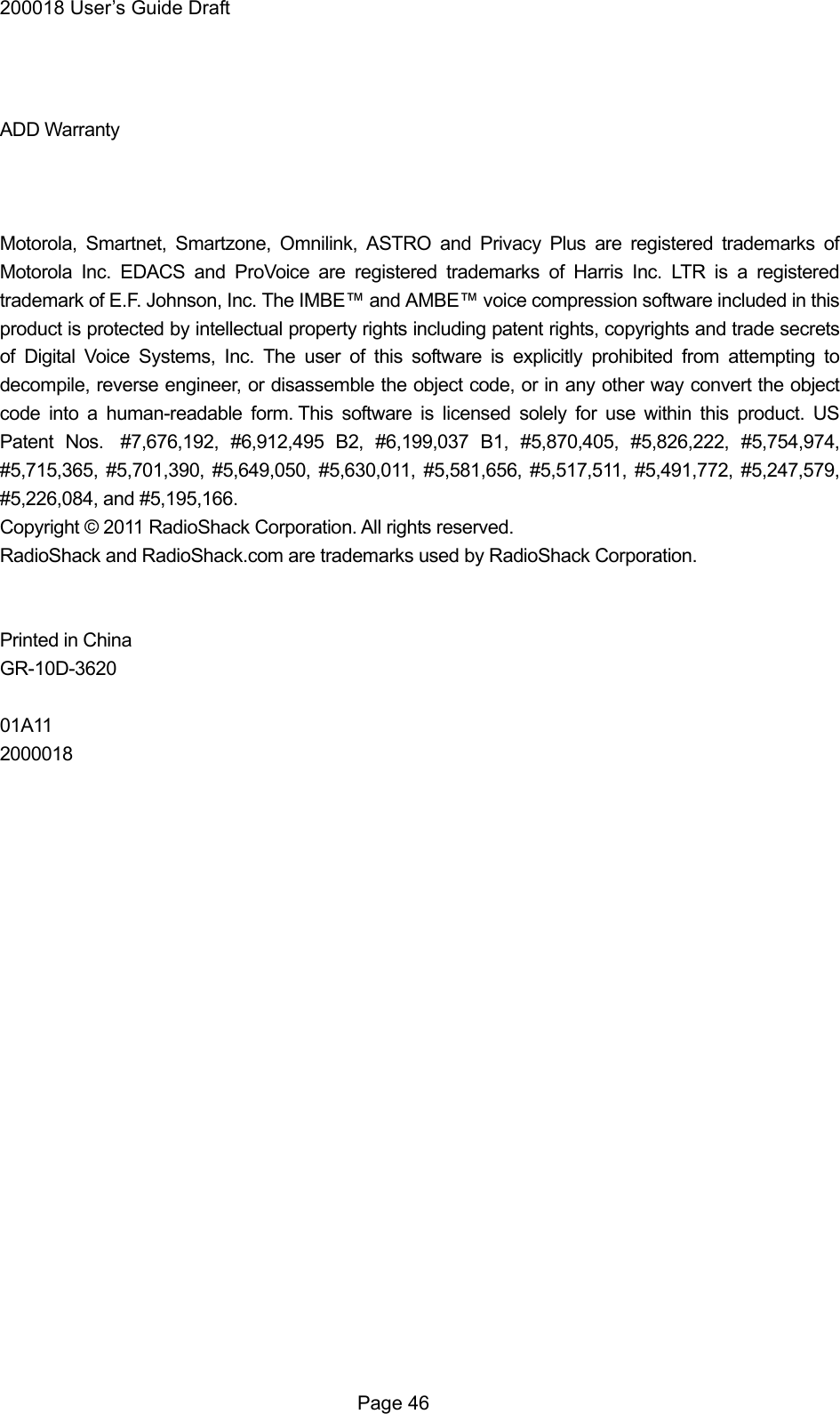 200018 User&rsquo;s Guide Draft  Page 46   ADD Warranty    Motorola, Smartnet, Smartzone, Omnilink, ASTRO and Privacy Plus are registered trademarks of Motorola Inc. EDACS and ProVoice are registered trademarks of Harris Inc. LTR is a registered trademark of E.F. Johnson, Inc. The IMBE&trade; and AMBE&trade; voice compression software included in this product is protected by intellectual property rights including patent rights, copyrights and trade secrets of Digital Voice Systems, Inc. The user of this software is explicitly prohibited from attempting to decompile, reverse engineer, or disassemble the object code, or in any other way convert the object code into a human-readable form. This software is licensed solely for use within this product. US Patent Nos.  #7,676,192, #6,912,495 B2, #6,199,037 B1, #5,870,405, #5,826,222, #5,754,974, #5,715,365, #5,701,390, #5,649,050, #5,630,011, #5,581,656, #5,517,511, #5,491,772, #5,247,579, #5,226,084, and #5,195,166. Copyright &copy; 2011 RadioShack Corporation. All rights reserved. RadioShack and RadioShack.com are trademarks used by RadioShack Corporation.   Printed in China GR-10D-3620  01A11 2000018 