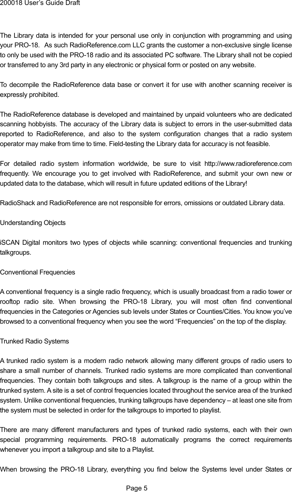 200018 User&rsquo;s Guide Draft  The Library data is intended for your personal use only in conjunction with programming and using your PRO-18.   As such RadioReference.com LLC grants the customer a non-exclusive single license to only be used with the PRO-18 radio and its associated PC software. The Library shall not be copied or transferred to any 3rd party in any electronic or physical form or posted on any website.  To decompile the RadioReference data base or convert it for use with another scanning receiver is expressly prohibited.  The RadioReference database is developed and maintained by unpaid volunteers who are dedicated scanning hobbyists. The accuracy of the Library data is subject to errors in the user-submitted data reported to RadioReference, and also to the system configuration changes that a radio system operator may make from time to time. Field-testing the Library data for accuracy is not feasible.  For detailed radio system information worldwide, be sure to visit http://www.radioreference.com frequently. We encourage you to get involved with RadioReference, and submit your own new or updated data to the database, which will result in future updated editions of the Library!  RadioShack and RadioReference are not responsible for errors, omissions or outdated Library data.  Understanding Objects  iSCAN Digital monitors two types of objects while scanning: conventional frequencies and trunking talkgroups.  Conventional Frequencies  A conventional frequency is a single radio frequency, which is usually broadcast from a radio tower or rooftop radio site. When browsing the PRO-18 Library, you will most often find conventional frequencies in the Categories or Agencies sub levels under States or Counties/Cities. You know you&rsquo;ve browsed to a conventional frequency when you see the word &ldquo;Frequencies&rdquo; on the top of the display.  Trunked Radio Systems  A trunked radio system is a modern radio network allowing many different groups of radio users to share a small number of channels. Trunked radio systems are more complicated than conventional frequencies. They contain both talkgroups and sites. A talkgroup is the name of a group within the trunked system. A site is a set of control frequencies located throughout the service area of the trunked system. Unlike conventional frequencies, trunking talkgroups have dependency &ndash; at least one site from the system must be selected in order for the talkgroups to imported to playlist.  There are many different manufacturers and types of trunked radio systems, each with their own special programming requirements. PRO-18 automatically programs the correct requirements whenever you import a talkgroup and site to a Playlist.  When browsing the PRO-18 Library, everything you find below the Systems level under States or  Page 5 