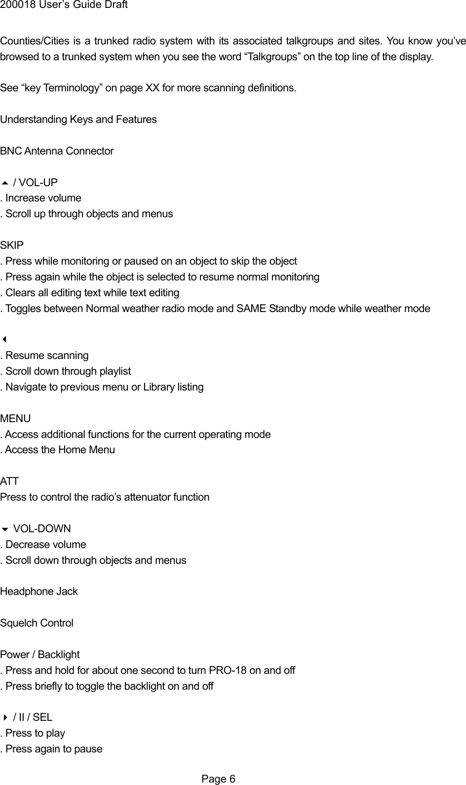 200018 User&rsquo;s Guide Draft Counties/Cities is a trunked radio system with its associated talkgroups and sites. You know you&rsquo;ve browsed to a trunked system when you see the word &ldquo;Talkgroups&rdquo; on the top line of the display.  See &ldquo;key Terminology&rdquo; on page XX for more scanning definitions.  Understanding Keys and Features  BNC Antenna Connector   / VOL-UP . Increase volume . Scroll up through objects and menus  SKIP . Press while monitoring or paused on an object to skip the object . Press again while the object is selected to resume normal monitoring . Clears all editing text while text editing . Toggles between Normal weather radio mode and SAME Standby mode while weather mode  . Resume scanning . Scroll down through playlist . Navigate to previous menu or Library listing  MENU . Access additional functions for the current operating mode . Access the Home Menu  ATT Press to control the radio&rsquo;s attenuator function   VOL-DOWN . Decrease volume . Scroll down through objects and menus  Headphone Jack  Squelch Control  Power / Backlight . Press and hold for about one second to turn PRO-18 on and off . Press briefly to toggle the backlight on and off   / II / SEL . Press to play . Press again to pause  Page 6 