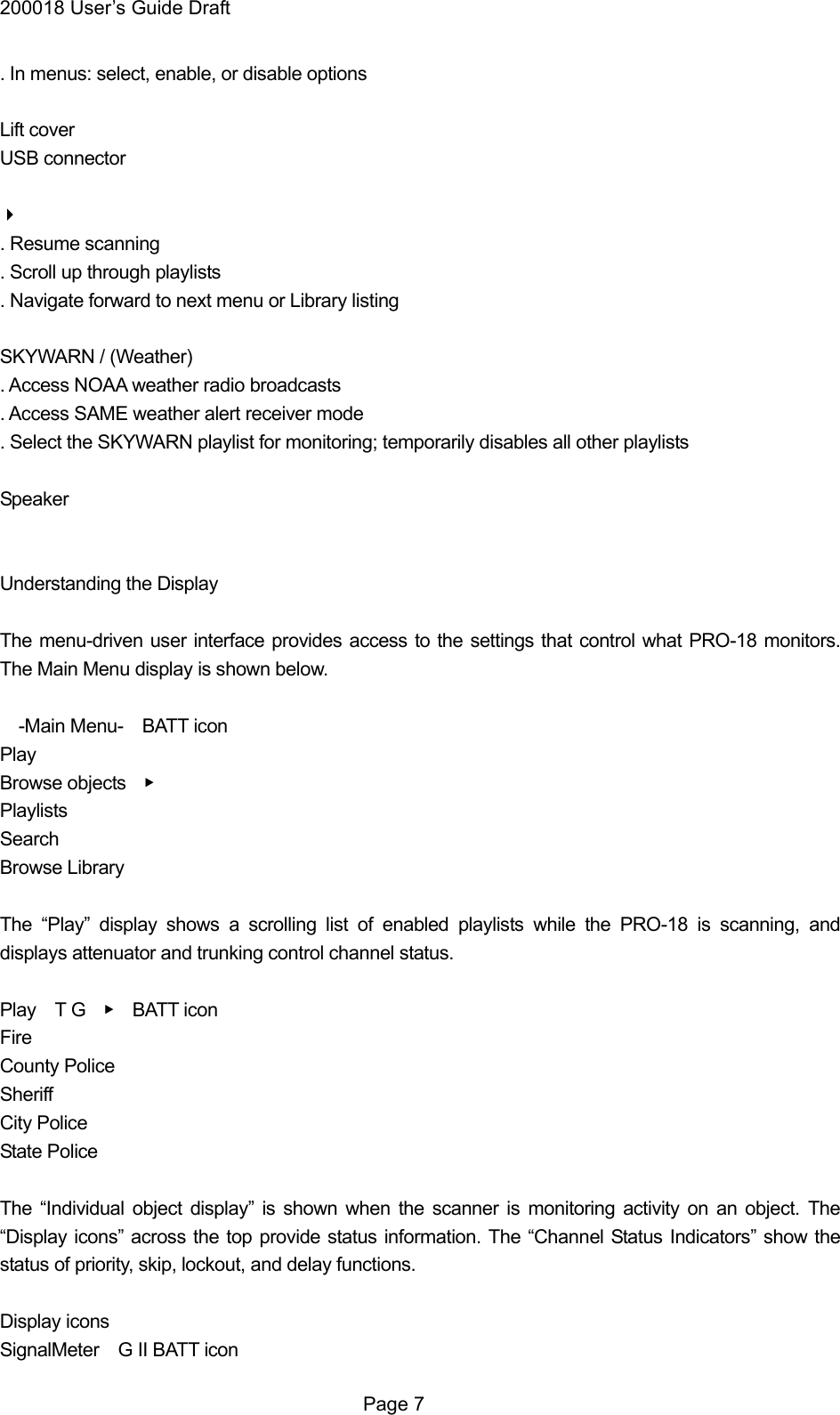 200018 User&rsquo;s Guide Draft . In menus: select, enable, or disable options  Lift cover USB connector  . Resume scanning . Scroll up through playlists . Navigate forward to next menu or Library listing  SKYWARN / (Weather) . Access NOAA weather radio broadcasts . Access SAME weather alert receiver mode . Select the SKYWARN playlist for monitoring; temporarily disables all other playlists  Speaker   Understanding the Display  The menu-driven user interface provides access to the settings that control what PRO-18 monitors. The Main Menu display is shown below.    -Main Menu-  BATT icon Play Browse objects    ▶ Playlists Search Browse Library  The &ldquo;Play&rdquo; display shows a scrolling list of enabled playlists while the PRO-18 is scanning, and displays attenuator and trunking control channel status.  Play  T G  ▶  BATT icon Fire County Police Sheriff City Police State Police  The &ldquo;Individual object display&rdquo; is shown when the scanner is monitoring activity on an object. The &ldquo;Display icons&rdquo; across the top provide status information. The &ldquo;Channel Status Indicators&rdquo; show the status of priority, skip, lockout, and delay functions.  Display icons SignalMeter    G II BATT icon  Page 7 