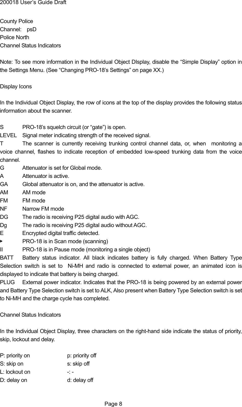 200018 User&rsquo;s Guide Draft County Police Channel:  psD Police North Channel Status Indicators  Note: To see more information in the Individual Object DIsplay, disable the &ldquo;Simple Display&rdquo; option in the Settings Menu. (See &ldquo;Changing PRO-18&rsquo;s Settings&rdquo; on page XX.)  Display Icons  In the Individual Object Display, the row of icons at the top of the display provides the following status information about the scanner.  S  PRO-18&rsquo;s squelch circuit (or &ldquo;gate&rdquo;) is open. LEVEL  Signal meter indicating strength of the received signal. T  The scanner is currently receiving trunking control channel data, or, when  monitoring a voice channel, flashes to indicate reception of embedded low-speed trunking data from the voice channel.  G  Attenuator is set for Global mode. A Attenuator is active. GA  Global attenuator is on, and the attenuator is active. AM AM mode FM FM mode NF  Narrow FM mode DG  The radio is receiving P25 digital audio with AGC. Dg  The radio is receiving P25 digital audio without AGC. E  Encrypted digital traffic detected. ▶  PRO-18 is in Scan mode (scanning) II  PRO-18 is in Pause mode (monitoring a single object) BATT  Battery status indicator. All black indicates battery is fully charged. When Battery Type Selection switch is set to  Ni-MH and radio is connected to external power, an animated icon is displayed to indicate that battery is being charged. PLUG  External power indicator. Indicates that the PRO-18 is being powered by an external power and Battery Type Selection switch is set to ALK, Also present when Battery Type Selection switch is set to Ni-MH and the charge cycle has completed.  Channel Status Indicators  In the Individual Object Display, three characters on the right-hand side indicate the status of priority, skip, lockout and delay.  P: priority on    p: priority off S: skip on    s: skip off L: lockout on    -: - D: delay on    d: delay off   Page 8 