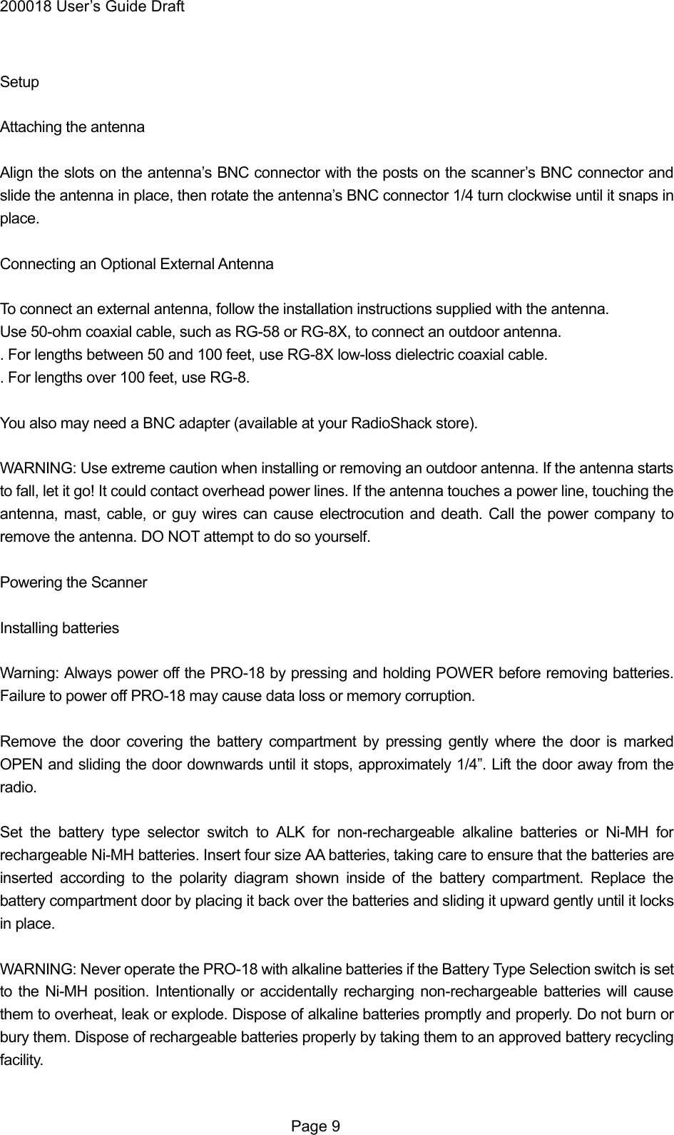 200018 User&rsquo;s Guide Draft  Setup  Attaching the antenna  Align the slots on the antenna&rsquo;s BNC connector with the posts on the scanner&rsquo;s BNC connector and slide the antenna in place, then rotate the antenna&rsquo;s BNC connector 1/4 turn clockwise until it snaps in place.  Connecting an Optional External Antenna  To connect an external antenna, follow the installation instructions supplied with the antenna.   Use 50-ohm coaxial cable, such as RG-58 or RG-8X, to connect an outdoor antenna. . For lengths between 50 and 100 feet, use RG-8X low-loss dielectric coaxial cable. . For lengths over 100 feet, use RG-8.  You also may need a BNC adapter (available at your RadioShack store).  WARNING: Use extreme caution when installing or removing an outdoor antenna. If the antenna starts to fall, let it go! It could contact overhead power lines. If the antenna touches a power line, touching the antenna, mast, cable, or guy wires can cause electrocution and death. Call the power company to remove the antenna. DO NOT attempt to do so yourself.  Powering the Scanner  Installing batteries  Warning: Always power off the PRO-18 by pressing and holding POWER before removing batteries. Failure to power off PRO-18 may cause data loss or memory corruption.  Remove the door covering the battery compartment by pressing gently where the door is marked OPEN and sliding the door downwards until it stops, approximately 1/4&rdquo;. Lift the door away from the radio.  Set the battery type selector switch to ALK for non-rechargeable alkaline batteries or Ni-MH for rechargeable Ni-MH batteries. Insert four size AA batteries, taking care to ensure that the batteries are inserted according to the polarity diagram shown inside of the battery compartment. Replace the battery compartment door by placing it back over the batteries and sliding it upward gently until it locks in place.  WARNING: Never operate the PRO-18 with alkaline batteries if the Battery Type Selection switch is set to the Ni-MH position. Intentionally or accidentally recharging non-rechargeable batteries will cause them to overheat, leak or explode. Dispose of alkaline batteries promptly and properly. Do not burn or bury them. Dispose of rechargeable batteries properly by taking them to an approved battery recycling facility.   Page 9 