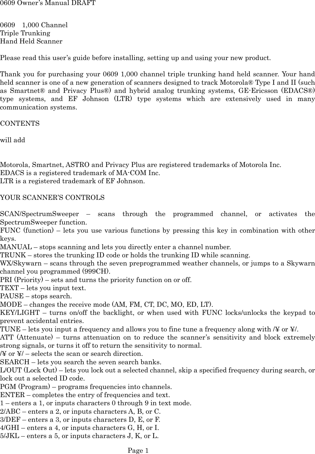 0609 Owner&rsquo;s Manual DRAFT 0609  1,000 Channel Triple Trunking Hand Held Scanner  Please read this user&rsquo;s guide before installing, setting up and using your new product.  Thank you for purchasing your 0609 1,000 channel triple trunking hand held scanner. Your hand held scanner is one of a new generation of scanners designed to track Motorola&reg; Type I and II (such as Smartnet&reg; and Privacy Plus&reg;) and hybrid analog trunking systems, GE-Ericsson (EDACS&reg;) type systems, and EF Johnson (LTR) type systems which are extensively used in many communication systems.  CONTENTS  will add   Motorola, Smartnet, ASTRO and Privacy Plus are registered trademarks of Motorola Inc. EDACS is a registered trademark of MA-COM Inc. LTR is a registered trademark of EF Johnson.  YOUR SCANNER&rsquo;S CONTROLS  SCAN/SpectrumSweeper &ndash; scans through the programmed channel, or activates the SpectrumSweeper function. FUNC (function) &ndash; lets you use various functions by pressing this key in combination with other keys. MANUAL &ndash; stops scanning and lets you directly enter a channel number. TRUNK &ndash; stores the trunking ID code or holds the trunking ID while scanning. WX/Skywarn &ndash; scans through the seven preprogrammed weather channels, or jumps to a Skywarn channel you programmed (999CH). PRI (Priority) &ndash; sets and turns the priority function on or off. TEXT &ndash; lets you input text. PAUSE &ndash; stops search. MODE &ndash; changes the receive mode (AM, FM, CT, DC, MO, ED, LT). KEY/LIGHT &ndash; turns on/off the backlight, or when used with FUNC locks/unlocks the keypad to prevent accidental entries. TUNE &ndash; lets you input a frequency and allows you to fine tune a frequency along with /&yen; or &yen;/. ATT (Attenuate) &ndash; turns attenuation on to reduce the scanner&rsquo;s sensitivity and block extremely strong signals, or turns it off to return the sensitivity to normal. /&yen; or &yen;/ &ndash; selects the scan or search direction. SEARCH &ndash; lets you search the seven search banks. L/OUT (Lock Out) &ndash; lets you lock out a selected channel, skip a specified frequency during search, or lock out a selected ID code. PGM (Program) &ndash; programs frequencies into channels. ENTER &ndash; completes the entry of frequencies and text. 1 &ndash; enters a 1, or inputs characters 0 through 9 in text mode. 2/ABC &ndash; enters a 2, or inputs characters A, B, or C. 3/DEF &ndash; enters a 3, or inputs characters D, E, or F. 4/GHI &ndash; enters a 4, or inputs characters G, H, or I. 5/JKL &ndash; enters a 5, or inputs characters J, K, or L.  Page 1 