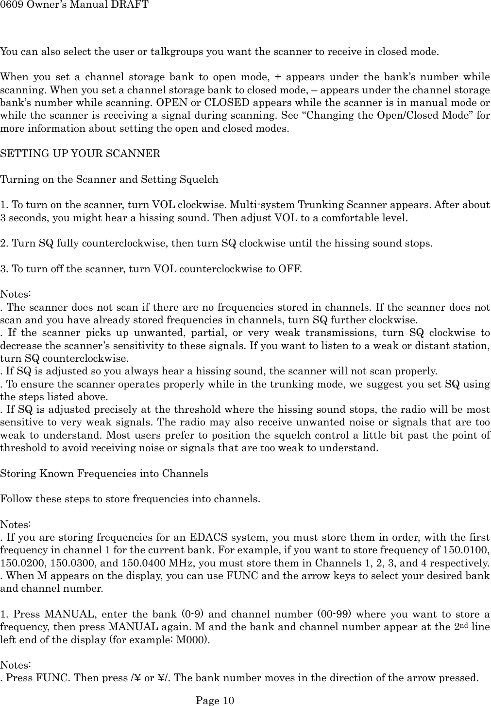 0609 Owner&rsquo;s Manual DRAFT  You can also select the user or talkgroups you want the scanner to receive in closed mode.  When you set a channel storage bank to open mode, + appears under the bank&rsquo;s number while scanning. When you set a channel storage bank to closed mode, &ndash; appears under the channel storage bank&rsquo;s number while scanning. OPEN or CLOSED appears while the scanner is in manual mode or while the scanner is receiving a signal during scanning. See &ldquo;Changing the Open/Closed Mode&rdquo; for more information about setting the open and closed modes.  SETTING UP YOUR SCANNER  Turning on the Scanner and Setting Squelch  1. To turn on the scanner, turn VOL clockwise. Multi-system Trunking Scanner appears. After about 3 seconds, you might hear a hissing sound. Then adjust VOL to a comfortable level.  2. Turn SQ fully counterclockwise, then turn SQ clockwise until the hissing sound stops.  3. To turn off the scanner, turn VOL counterclockwise to OFF.  Notes: . The scanner does not scan if there are no frequencies stored in channels. If the scanner does not scan and you have already stored frequencies in channels, turn SQ further clockwise. . If the scanner picks up unwanted, partial, or very weak transmissions, turn SQ clockwise to decrease the scanner&rsquo;s sensitivity to these signals. If you want to listen to a weak or distant station, turn SQ counterclockwise. . If SQ is adjusted so you always hear a hissing sound, the scanner will not scan properly. . To ensure the scanner operates properly while in the trunking mode, we suggest you set SQ using the steps listed above. . If SQ is adjusted precisely at the threshold where the hissing sound stops, the radio will be most sensitive to very weak signals. The radio may also receive unwanted noise or signals that are too weak to understand. Most users prefer to position the squelch control a little bit past the point of threshold to avoid receiving noise or signals that are too weak to understand.  Storing Known Frequencies into Channels  Follow these steps to store frequencies into channels.  Notes: . If you are storing frequencies for an EDACS system, you must store them in order, with the first frequency in channel 1 for the current bank. For example, if you want to store frequency of 150.0100, 150.0200, 150.0300, and 150.0400 MHz, you must store them in Channels 1, 2, 3, and 4 respectively. . When M appears on the display, you can use FUNC and the arrow keys to select your desired bank and channel number.  1. Press MANUAL, enter the bank (0-9) and channel number (00-99) where you want to store a frequency, then press MANUAL again. M and the bank and channel number appear at the 2nd line left end of the display (for example: M000).  Notes: . Press FUNC. Then press /&yen; or &yen;/. The bank number moves in the direction of the arrow pressed.  Page 10 