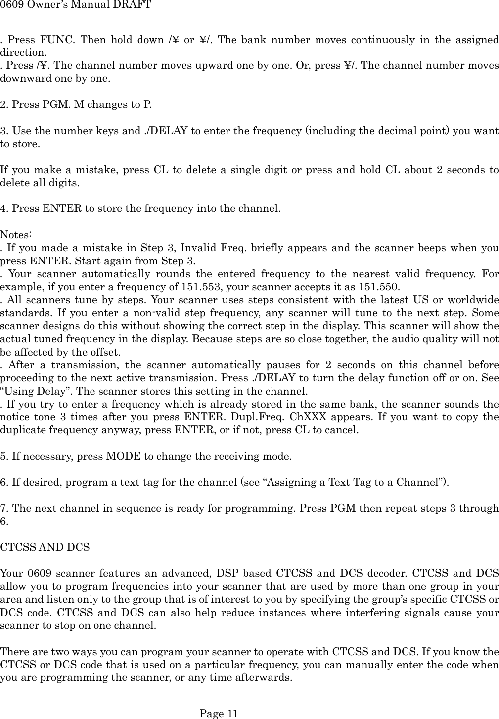 0609 Owner&rsquo;s Manual DRAFT . Press FUNC. Then hold down /&yen; or &yen;/. The bank number moves continuously in the assigned direction. . Press /&yen;. The channel number moves upward one by one. Or, press &yen;/. The channel number moves downward one by one.  2. Press PGM. M changes to P.  3. Use the number keys and ./DELAY to enter the frequency (including the decimal point) you want to store.  If you make a mistake, press CL to delete a single digit or press and hold CL about 2 seconds to delete all digits.  4. Press ENTER to store the frequency into the channel.  Notes: . If you made a mistake in Step 3, Invalid Freq. briefly appears and the scanner beeps when you press ENTER. Start again from Step 3. . Your scanner automatically rounds the entered frequency to the nearest valid frequency. For example, if you enter a frequency of 151.553, your scanner accepts it as 151.550. . All scanners tune by steps. Your scanner uses steps consistent with the latest US or worldwide standards. If you enter a non-valid step frequency, any scanner will tune to the next step. Some scanner designs do this without showing the correct step in the display. This scanner will show the actual tuned frequency in the display. Because steps are so close together, the audio quality will not be affected by the offset. . After a transmission, the scanner automatically pauses for 2 seconds on this channel before proceeding to the next active transmission. Press ./DELAY to turn the delay function off or on. See &ldquo;Using Delay&rdquo;. The scanner stores this setting in the channel. . If you try to enter a frequency which is already stored in the same bank, the scanner sounds the notice tone 3 times after you press ENTER. Dupl.Freq. ChXXX appears. If you want to copy the duplicate frequency anyway, press ENTER, or if not, press CL to cancel.  5. If necessary, press MODE to change the receiving mode.  6. If desired, program a text tag for the channel (see &ldquo;Assigning a Text Tag to a Channel&rdquo;).  7. The next channel in sequence is ready for programming. Press PGM then repeat steps 3 through 6.  CTCSS AND DCS  Your 0609 scanner features an advanced, DSP based CTCSS and DCS decoder. CTCSS and DCS allow you to program frequencies into your scanner that are used by more than one group in your area and listen only to the group that is of interest to you by specifying the group&rsquo;s specific CTCSS or DCS code. CTCSS and DCS can also help reduce instances where interfering signals cause your scanner to stop on one channel.  There are two ways you can program your scanner to operate with CTCSS and DCS. If you know the CTCSS or DCS code that is used on a particular frequency, you can manually enter the code when you are programming the scanner, or any time afterwards.   Page 11 