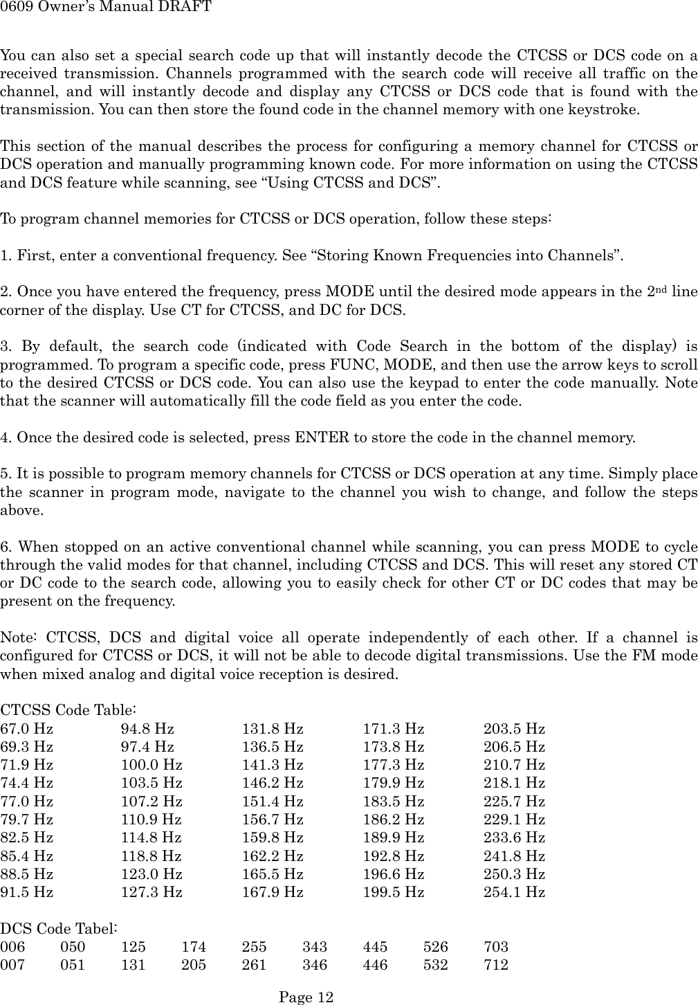 0609 Owner&rsquo;s Manual DRAFT You can also set a special search code up that will instantly decode the CTCSS or DCS code on a received transmission. Channels programmed with the search code will receive all traffic on the channel, and will instantly decode and display any CTCSS or DCS code that is found with the transmission. You can then store the found code in the channel memory with one keystroke.  This section of the manual describes the process for configuring a memory channel for CTCSS or DCS operation and manually programming known code. For more information on using the CTCSS and DCS feature while scanning, see &ldquo;Using CTCSS and DCS&rdquo;.  To program channel memories for CTCSS or DCS operation, follow these steps:  1. First, enter a conventional frequency. See &ldquo;Storing Known Frequencies into Channels&rdquo;.  2. Once you have entered the frequency, press MODE until the desired mode appears in the 2nd line corner of the display. Use CT for CTCSS, and DC for DCS.  3. By default, the search code (indicated with Code Search in the bottom of the display) is programmed. To program a specific code, press FUNC, MODE, and then use the arrow keys to scroll to the desired CTCSS or DCS code. You can also use the keypad to enter the code manually. Note that the scanner will automatically fill the code field as you enter the code.  4. Once the desired code is selected, press ENTER to store the code in the channel memory.  5. It is possible to program memory channels for CTCSS or DCS operation at any time. Simply place the scanner in program mode, navigate to the channel you wish to change, and follow the steps above.  6. When stopped on an active conventional channel while scanning, you can press MODE to cycle through the valid modes for that channel, including CTCSS and DCS. This will reset any stored CT or DC code to the search code, allowing you to easily check for other CT or DC codes that may be present on the frequency.  Note: CTCSS, DCS and digital voice all operate independently of each other. If a channel is configured for CTCSS or DCS, it will not be able to decode digital transmissions. Use the FM mode when mixed analog and digital voice reception is desired.  CTCSS Code Table: 67.0 Hz    94.8 Hz    131.8 Hz  171.3 Hz  203.5 Hz 69.3 Hz    97.4 Hz    136.5 Hz  173.8 Hz  206.5 Hz 71.9 Hz    100.0 Hz  141.3 Hz  177.3 Hz  210.7 Hz 74.4 Hz    103.5 Hz  146.2 Hz  179.9 Hz  218.1 Hz 77.0 Hz    107.2 Hz  151.4 Hz  183.5 Hz  225.7 Hz 79.7 Hz    110.9 Hz  156.7 Hz  186.2 Hz  229.1 Hz 82.5 Hz    114.8 Hz  159.8 Hz  189.9 Hz  233.6 Hz 85.4 Hz    118.8 Hz  162.2 Hz  192.8 Hz  241.8 Hz 88.5 Hz    123.0 Hz  165.5 Hz  196.6 Hz  250.3 Hz 91.5 Hz    127.3 Hz  167.9 Hz  199.5 Hz  254.1 Hz  DCS Code Tabel: 006 050 125 174 255 343 445 526 703 007 051 131 205 261 346 446 532 712  Page 12 