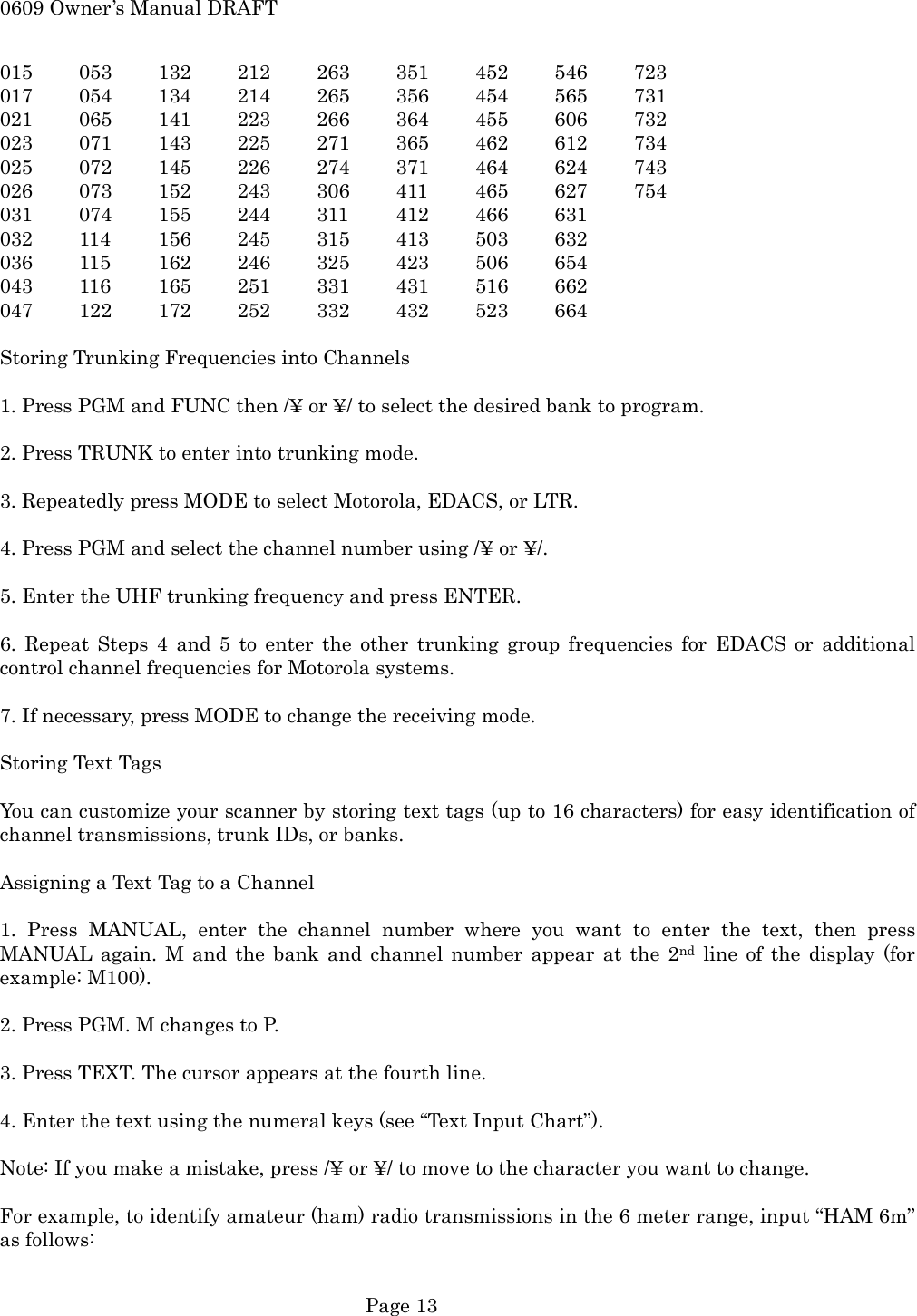 0609 Owner&rsquo;s Manual DRAFT 015 053 132 212 263 351 452 546 723 017 054 134 214 265 356 454 565 731 021 065 141 223 266 364 455 606 732 023 071 143 225 271 365 462 612 734 025 072 145 226 274 371 464 624 743 026 073 152 243 306 411 465 627 754 031 074 155 244 311 412 466 631 032 114 156 245 315 413 503 632 036 115 162 246 325 423 506 654 043 116 165 251 331 431 516 662 047 122 172 252 332 432 523 664  Storing Trunking Frequencies into Channels  1. Press PGM and FUNC then /&yen; or &yen;/ to select the desired bank to program.  2. Press TRUNK to enter into trunking mode.  3. Repeatedly press MODE to select Motorola, EDACS, or LTR.  4. Press PGM and select the channel number using /&yen; or &yen;/.  5. Enter the UHF trunking frequency and press ENTER.  6. Repeat Steps 4 and 5 to enter the other trunking group frequencies for EDACS or additional control channel frequencies for Motorola systems.  7. If necessary, press MODE to change the receiving mode.  Storing Text Tags  You can customize your scanner by storing text tags (up to 16 characters) for easy identification of channel transmissions, trunk IDs, or banks.  Assigning a Text Tag to a Channel  1. Press MANUAL, enter the channel number where you want to enter the text, then press MANUAL again. M and the bank and channel number appear at the 2nd line of the display (for example: M100).  2. Press PGM. M changes to P.  3. Press TEXT. The cursor appears at the fourth line.  4. Enter the text using the numeral keys (see &ldquo;Text Input Chart&rdquo;).  Note: If you make a mistake, press /&yen; or &yen;/ to move to the character you want to change.  For example, to identify amateur (ham) radio transmissions in the 6 meter range, input &ldquo;HAM 6m&rdquo; as follows:   Page 13 