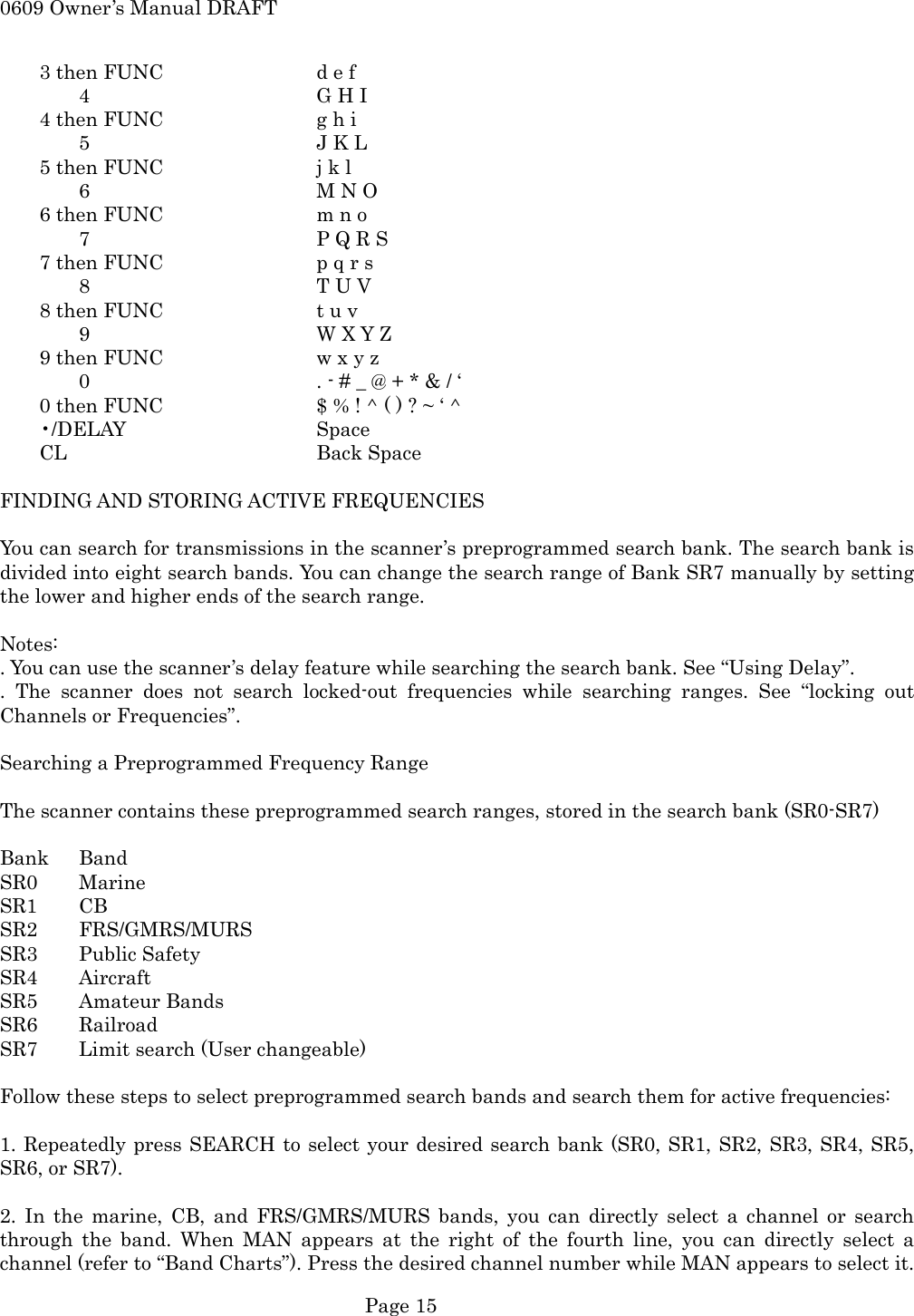 0609 Owner&rsquo;s Manual DRAFT     3 then FUNC    d e f  4   G H I     4 then FUNC    g h i  5   J K L     5 then FUNC    j k l  6   M N O     6 then FUNC    m n o   7      P Q R S         7 then FUNC    p q r s  8   T U V     8 then FUNC    t u v  9   W X Y Z         9 then FUNC    w x y z   0      . - # _ @ + * &amp; / &lsquo;         0 then FUNC    $ % ! ^ ( ) ? ~ &lsquo; ^     &bull;/DELAY      Space     CL       Back Space  FINDING AND STORING ACTIVE FREQUENCIES  You can search for transmissions in the scanner&rsquo;s preprogrammed search bank. The search bank is divided into eight search bands. You can change the search range of Bank SR7 manually by setting the lower and higher ends of the search range.  Notes: . You can use the scanner&rsquo;s delay feature while searching the search bank. See &ldquo;Using Delay&rdquo;. . The scanner does not search locked-out frequencies while searching ranges. See &ldquo;locking out Channels or Frequencies&rdquo;.  Searching a Preprogrammed Frequency Range  The scanner contains these preprogrammed search ranges, stored in the search bank (SR0-SR7)  Bank Band SR0 Marine SR1 CB SR2 FRS/GMRS/MURS SR3 Public Safety SR4 Aircraft SR5 Amateur Bands SR6 Railroad SR7  Limit search (User changeable)  Follow these steps to select preprogrammed search bands and search them for active frequencies:  1. Repeatedly press SEARCH to select your desired search bank (SR0, SR1, SR2, SR3, SR4, SR5, SR6, or SR7).  2. In the marine, CB, and FRS/GMRS/MURS bands, you can directly select a channel or search through the band. When MAN appears at the right of the fourth line, you can directly select a channel (refer to &ldquo;Band Charts&rdquo;). Press the desired channel number while MAN appears to select it.  Page 15 