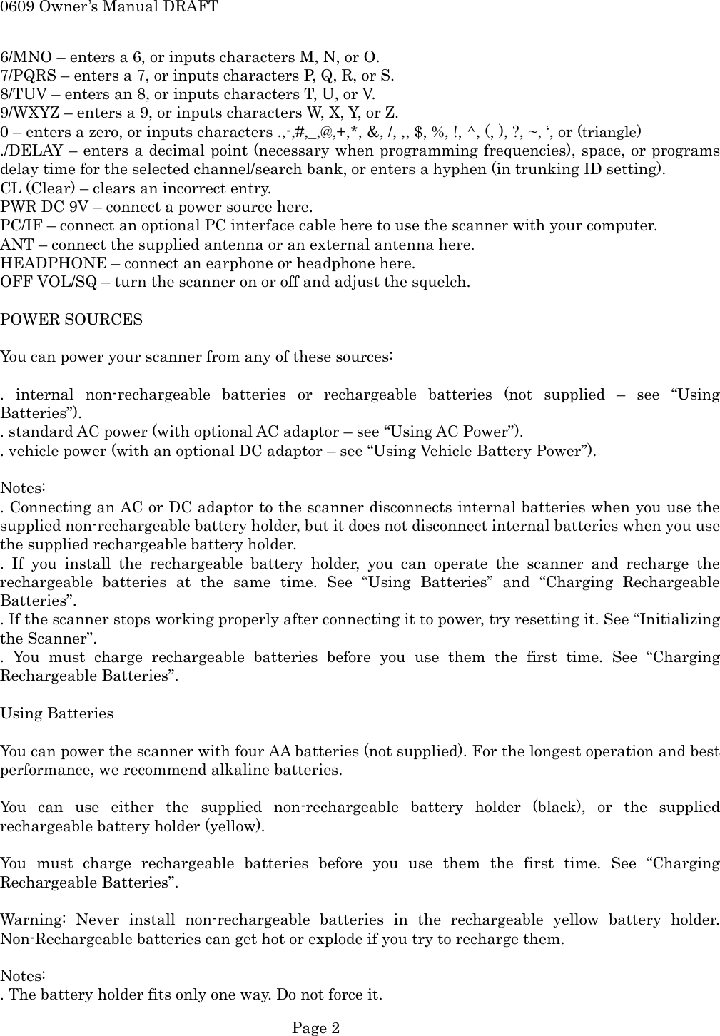 0609 Owner&rsquo;s Manual DRAFT 6/MNO &ndash; enters a 6, or inputs characters M, N, or O. 7/PQRS &ndash; enters a 7, or inputs characters P, Q, R, or S. 8/TUV &ndash; enters an 8, or inputs characters T, U, or V. 9/WXYZ &ndash; enters a 9, or inputs characters W, X, Y, or Z. 0 &ndash; enters a zero, or inputs characters .,-,#,_,@,+,*, &amp;, /, ,, $, %, !, ^, (, ), ?, ~, &lsquo;, or (triangle) ./DELAY &ndash; enters a decimal point (necessary when programming frequencies), space, or programs delay time for the selected channel/search bank, or enters a hyphen (in trunking ID setting). CL (Clear) &ndash; clears an incorrect entry. PWR DC 9V &ndash; connect a power source here. PC/IF &ndash; connect an optional PC interface cable here to use the scanner with your computer. ANT &ndash; connect the supplied antenna or an external antenna here. HEADPHONE &ndash; connect an earphone or headphone here. OFF VOL/SQ &ndash; turn the scanner on or off and adjust the squelch.  POWER SOURCES  You can power your scanner from any of these sources:  . internal non-rechargeable batteries or rechargeable batteries (not supplied &ndash; see &ldquo;Using Batteries&rdquo;). . standard AC power (with optional AC adaptor &ndash; see &ldquo;Using AC Power&rdquo;). . vehicle power (with an optional DC adaptor &ndash; see &ldquo;Using Vehicle Battery Power&rdquo;).  Notes: . Connecting an AC or DC adaptor to the scanner disconnects internal batteries when you use the supplied non-rechargeable battery holder, but it does not disconnect internal batteries when you use the supplied rechargeable battery holder. . If you install the rechargeable battery holder, you can operate the scanner and recharge the rechargeable batteries at the same time. See &ldquo;Using Batteries&rdquo; and &ldquo;Charging Rechargeable Batteries&rdquo;. . If the scanner stops working properly after connecting it to power, try resetting it. See &ldquo;Initializing the Scanner&rdquo;. . You must charge rechargeable batteries before you use them the first time. See &ldquo;Charging Rechargeable Batteries&rdquo;.  Using Batteries  You can power the scanner with four AA batteries (not supplied). For the longest operation and best performance, we recommend alkaline batteries.  You can use either the supplied non-rechargeable battery holder (black), or the supplied rechargeable battery holder (yellow).  You must charge rechargeable batteries before you use them the first time. See &ldquo;Charging Rechargeable Batteries&rdquo;.  Warning: Never install non-rechargeable batteries in the rechargeable yellow battery holder. Non-Rechargeable batteries can get hot or explode if you try to recharge them.  Notes: . The battery holder fits only one way. Do not force it.  Page 2 