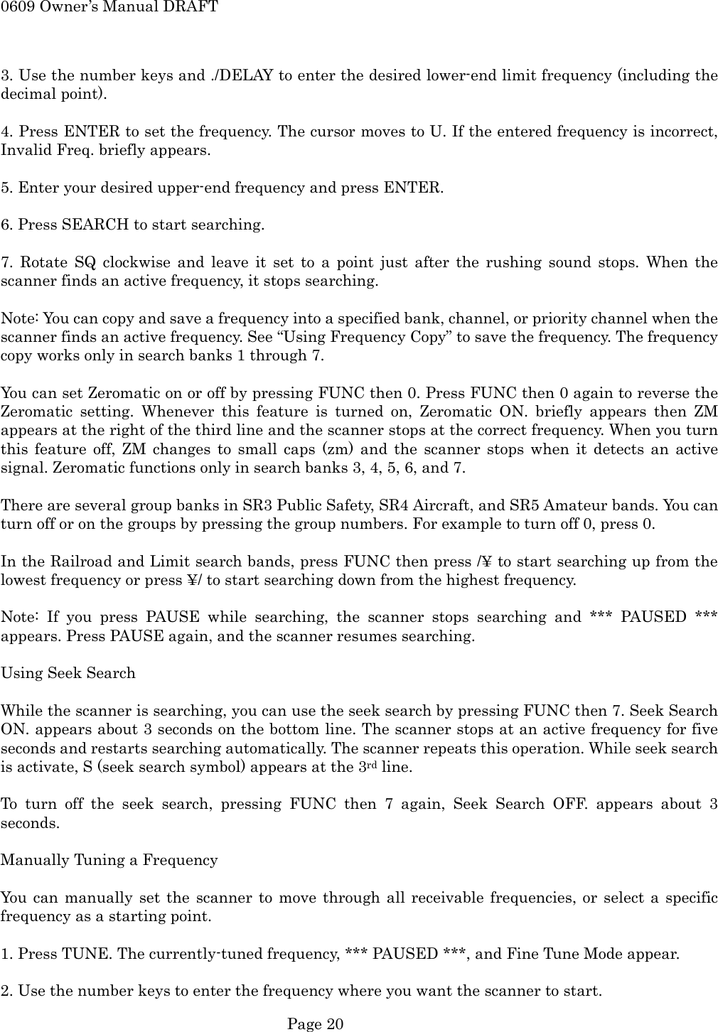 0609 Owner&rsquo;s Manual DRAFT  3. Use the number keys and ./DELAY to enter the desired lower-end limit frequency (including the decimal point).  4. Press ENTER to set the frequency. The cursor moves to U. If the entered frequency is incorrect, Invalid Freq. briefly appears.  5. Enter your desired upper-end frequency and press ENTER.  6. Press SEARCH to start searching.  7. Rotate SQ clockwise and leave it set to a point just after the rushing sound stops. When the scanner finds an active frequency, it stops searching.  Note: You can copy and save a frequency into a specified bank, channel, or priority channel when the scanner finds an active frequency. See &ldquo;Using Frequency Copy&rdquo; to save the frequency. The frequency copy works only in search banks 1 through 7.  You can set Zeromatic on or off by pressing FUNC then 0. Press FUNC then 0 again to reverse the Zeromatic setting. Whenever this feature is turned on, Zeromatic ON. briefly appears then ZM appears at the right of the third line and the scanner stops at the correct frequency. When you turn this feature off, ZM changes to small caps (zm) and the scanner stops when it detects an active signal. Zeromatic functions only in search banks 3, 4, 5, 6, and 7.  There are several group banks in SR3 Public Safety, SR4 Aircraft, and SR5 Amateur bands. You can turn off or on the groups by pressing the group numbers. For example to turn off 0, press 0.  In the Railroad and Limit search bands, press FUNC then press /&yen; to start searching up from the lowest frequency or press &yen;/ to start searching down from the highest frequency.  Note: If you press PAUSE while searching, the scanner stops searching and *** PAUSED *** appears. Press PAUSE again, and the scanner resumes searching.  Using Seek Search  While the scanner is searching, you can use the seek search by pressing FUNC then 7. Seek Search ON. appears about 3 seconds on the bottom line. The scanner stops at an active frequency for five seconds and restarts searching automatically. The scanner repeats this operation. While seek search is activate, S (seek search symbol) appears at the 3rd line.  To turn off the seek search, pressing FUNC then 7 again, Seek Search OFF. appears about 3 seconds.  Manually Tuning a Frequency  You can manually set the scanner to move through all receivable frequencies, or select a specific frequency as a starting point.  1. Press TUNE. The currently-tuned frequency, *** PAUSED ***, and Fine Tune Mode appear.  2. Use the number keys to enter the frequency where you want the scanner to start.  Page 20 
