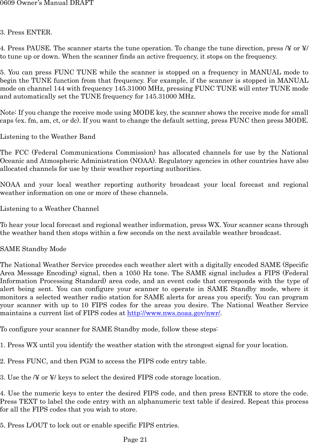 0609 Owner&rsquo;s Manual DRAFT  3. Press ENTER.  4. Press PAUSE. The scanner starts the tune operation. To change the tune direction, press /&yen; or &yen;/ to tune up or down. When the scanner finds an active frequency, it stops on the frequency.  5. You can press FUNC TUNE while the scanner is stopped on a frequency in MANUAL mode to begin the TUNE function from that frequency. For example, if the scanner is stopped in MANUAL mode on channel 144 with frequency 145.31000 MHz, pressing FUNC TUNE will enter TUNE mode and automatically set the TUNE frequency for 145.31000 MHz.  Note: If you change the receive mode using MODE key, the scanner shows the receive mode for small caps (ex. fm, am, ct, or dc). If you want to change the default setting, press FUNC then press MODE.  Listening to the Weather Band  The FCC (Federal Communications Commission) has allocated channels for use by the National Oceanic and Atmospheric Administration (NOAA). Regulatory agencies in other countries have also allocated channels for use by their weather reporting authorities.  NOAA and your local weather reporting authority broadcast your local forecast and regional weather information on one or more of these channels.  Listening to a Weather Channel  To hear your local forecast and regional weather information, press WX. Your scanner scans through the weather band then stops within a few seconds on the next available weather broadcast.  SAME Standby Mode  The National Weather Service precedes each weather alert with a digitally encoded SAME (Specific Area Message Encoding) signal, then a 1050 Hz tone. The SAME signal includes a FIPS (Federal Information Processing Standard) area code, and an event code that corresponds with the type of alert being sent. You can configure your scanner to operate in SAME Standby mode, where it monitors a selected weather radio station for SAME alerts for areas you specify. You can program your scanner with up to 10 FIPS codes for the areas you desire. The National Weather Service maintains a current list of FIPS codes at http://www.nws.noaa.gov/nwr/.  To configure your scanner for SAME Standby mode, follow these steps:  1. Press WX until you identify the weather station with the strongest signal for your location.  2. Press FUNC, and then PGM to access the FIPS code entry table.  3. Use the /&yen; or &yen;/ keys to select the desired FIPS code storage location.  4. Use the numeric keys to enter the desired FIPS code, and then press ENTER to store the code. Press TEXT to label the code entry with an alphanumeric text table if desired. Repeat this process for all the FIPS codes that you wish to store.  5. Press L/OUT to lock out or enable specific FIPS entries.  Page 21 