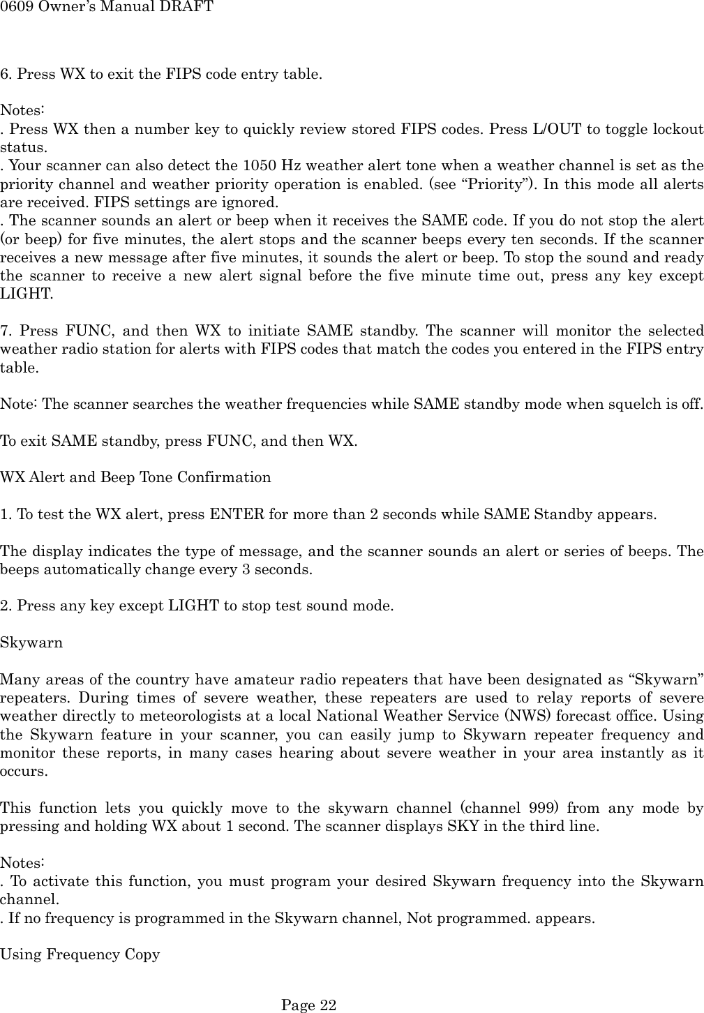 0609 Owner&rsquo;s Manual DRAFT  6. Press WX to exit the FIPS code entry table.  Notes: . Press WX then a number key to quickly review stored FIPS codes. Press L/OUT to toggle lockout status. . Your scanner can also detect the 1050 Hz weather alert tone when a weather channel is set as the priority channel and weather priority operation is enabled. (see &ldquo;Priority&rdquo;). In this mode all alerts are received. FIPS settings are ignored. . The scanner sounds an alert or beep when it receives the SAME code. If you do not stop the alert (or beep) for five minutes, the alert stops and the scanner beeps every ten seconds. If the scanner receives a new message after five minutes, it sounds the alert or beep. To stop the sound and ready the scanner to receive a new alert signal before the five minute time out, press any key except LIGHT.  7. Press FUNC, and then WX to initiate SAME standby. The scanner will monitor the selected weather radio station for alerts with FIPS codes that match the codes you entered in the FIPS entry table.   Note: The scanner searches the weather frequencies while SAME standby mode when squelch is off.  To exit SAME standby, press FUNC, and then WX.  WX Alert and Beep Tone Confirmation  1. To test the WX alert, press ENTER for more than 2 seconds while SAME Standby appears.  The display indicates the type of message, and the scanner sounds an alert or series of beeps. The beeps automatically change every 3 seconds.  2. Press any key except LIGHT to stop test sound mode.  Skywarn  Many areas of the country have amateur radio repeaters that have been designated as &ldquo;Skywarn&rdquo; repeaters. During times of severe weather, these repeaters are used to relay reports of severe weather directly to meteorologists at a local National Weather Service (NWS) forecast office. Using the Skywarn feature in your scanner, you can easily jump to Skywarn repeater frequency and monitor these reports, in many cases hearing about severe weather in your area instantly as it occurs.  This function lets you quickly move to the skywarn channel (channel 999) from any mode by pressing and holding WX about 1 second. The scanner displays SKY in the third line.  Notes: . To activate this function, you must program your desired Skywarn frequency into the Skywarn channel. . If no frequency is programmed in the Skywarn channel, Not programmed. appears.  Using Frequency Copy   Page 22 