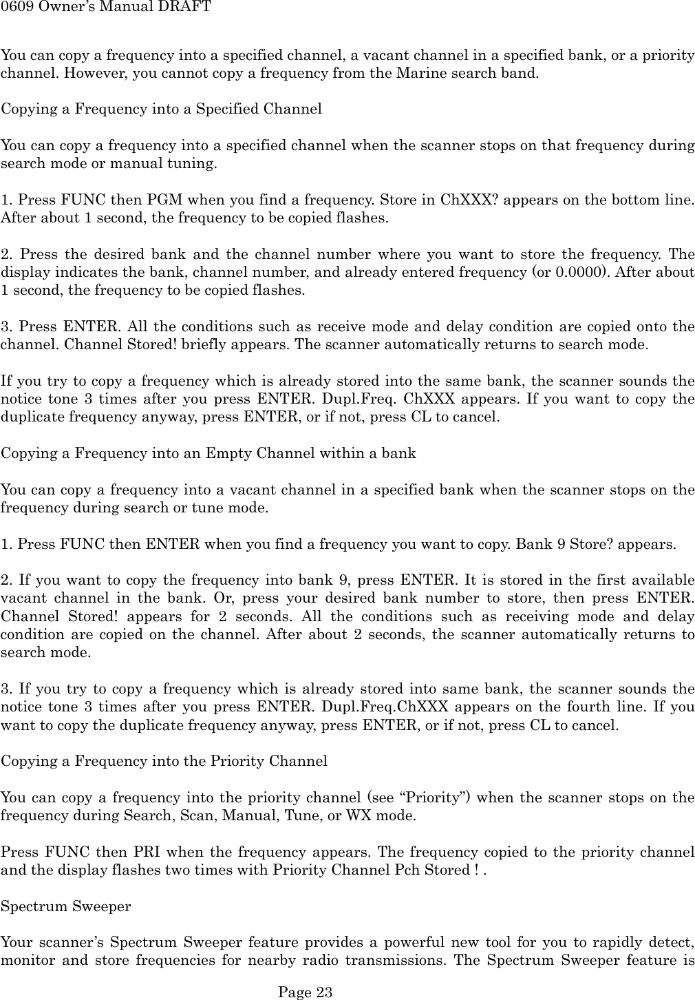 0609 Owner&rsquo;s Manual DRAFT You can copy a frequency into a specified channel, a vacant channel in a specified bank, or a priority channel. However, you cannot copy a frequency from the Marine search band.  Copying a Frequency into a Specified Channel  You can copy a frequency into a specified channel when the scanner stops on that frequency during search mode or manual tuning.  1. Press FUNC then PGM when you find a frequency. Store in ChXXX? appears on the bottom line. After about 1 second, the frequency to be copied flashes.  2. Press the desired bank and the channel number where you want to store the frequency. The display indicates the bank, channel number, and already entered frequency (or 0.0000). After about 1 second, the frequency to be copied flashes.  3. Press ENTER. All the conditions such as receive mode and delay condition are copied onto the channel. Channel Stored! briefly appears. The scanner automatically returns to search mode.  If you try to copy a frequency which is already stored into the same bank, the scanner sounds the notice tone 3 times after you press ENTER. Dupl.Freq. ChXXX appears. If you want to copy the duplicate frequency anyway, press ENTER, or if not, press CL to cancel.  Copying a Frequency into an Empty Channel within a bank  You can copy a frequency into a vacant channel in a specified bank when the scanner stops on the frequency during search or tune mode.  1. Press FUNC then ENTER when you find a frequency you want to copy. Bank 9 Store? appears.  2. If you want to copy the frequency into bank 9, press ENTER. It is stored in the first available vacant channel in the bank. Or, press your desired bank number to store, then press ENTER. Channel Stored! appears for 2 seconds. All the conditions such as receiving mode and delay condition are copied on the channel. After about 2 seconds, the scanner automatically returns to search mode.  3. If you try to copy a frequency which is already stored into same bank, the scanner sounds the notice tone 3 times after you press ENTER. Dupl.Freq.ChXXX appears on the fourth line. If you want to copy the duplicate frequency anyway, press ENTER, or if not, press CL to cancel.  Copying a Frequency into the Priority Channel  You can copy a frequency into the priority channel (see &ldquo;Priority&rdquo;) when the scanner stops on the frequency during Search, Scan, Manual, Tune, or WX mode.  Press FUNC then PRI when the frequency appears. The frequency copied to the priority channel and the display flashes two times with Priority Channel Pch Stored ! .  Spectrum Sweeper  Your scanner&rsquo;s Spectrum Sweeper feature provides a powerful new tool for you to rapidly detect, monitor and store frequencies for nearby radio transmissions. The Spectrum Sweeper feature is  Page 23 