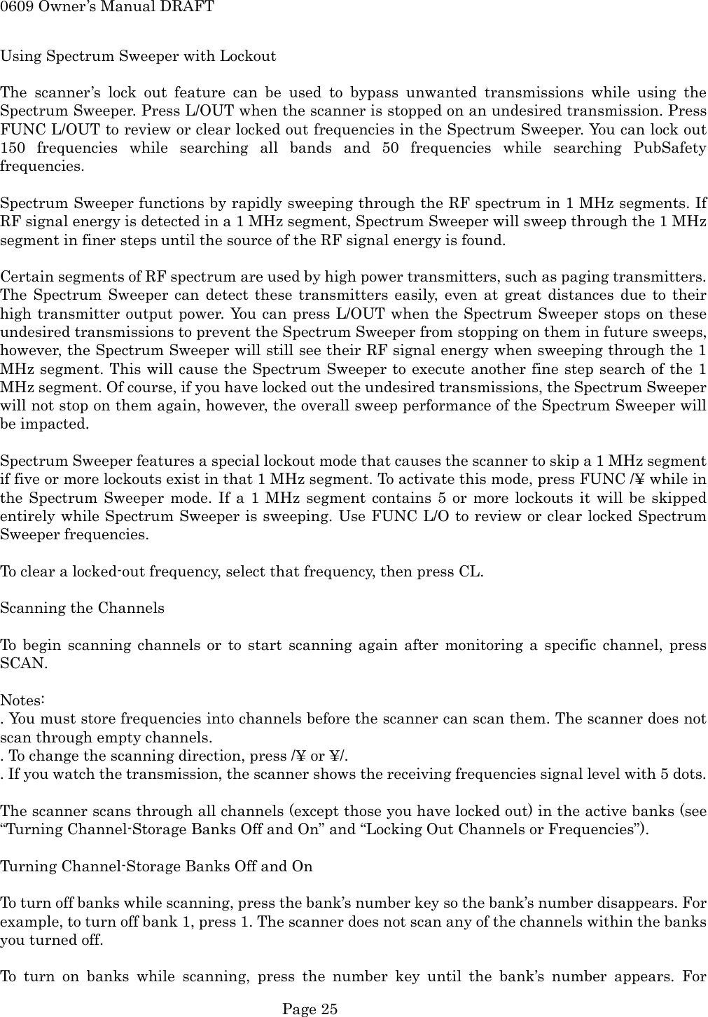 0609 Owner&rsquo;s Manual DRAFT Using Spectrum Sweeper with Lockout  The scanner&rsquo;s lock out feature can be used to bypass unwanted transmissions while using the Spectrum Sweeper. Press L/OUT when the scanner is stopped on an undesired transmission. Press FUNC L/OUT to review or clear locked out frequencies in the Spectrum Sweeper. You can lock out 150 frequencies while searching all bands and 50 frequencies while searching PubSafety frequencies.  Spectrum Sweeper functions by rapidly sweeping through the RF spectrum in 1 MHz segments. If RF signal energy is detected in a 1 MHz segment, Spectrum Sweeper will sweep through the 1 MHz segment in finer steps until the source of the RF signal energy is found.  Certain segments of RF spectrum are used by high power transmitters, such as paging transmitters. The Spectrum Sweeper can detect these transmitters easily, even at great distances due to their high transmitter output power. You can press L/OUT when the Spectrum Sweeper stops on these undesired transmissions to prevent the Spectrum Sweeper from stopping on them in future sweeps, however, the Spectrum Sweeper will still see their RF signal energy when sweeping through the 1 MHz segment. This will cause the Spectrum Sweeper to execute another fine step search of the 1 MHz segment. Of course, if you have locked out the undesired transmissions, the Spectrum Sweeper will not stop on them again, however, the overall sweep performance of the Spectrum Sweeper will be impacted.  Spectrum Sweeper features a special lockout mode that causes the scanner to skip a 1 MHz segment if five or more lockouts exist in that 1 MHz segment. To activate this mode, press FUNC /&yen; while in the Spectrum Sweeper mode. If a 1 MHz segment contains 5 or more lockouts it will be skipped entirely while Spectrum Sweeper is sweeping. Use FUNC L/O to review or clear locked Spectrum Sweeper frequencies.  To clear a locked-out frequency, select that frequency, then press CL.  Scanning the Channels  To begin scanning channels or to start scanning again after monitoring a specific channel, press SCAN.  Notes: . You must store frequencies into channels before the scanner can scan them. The scanner does not scan through empty channels. . To change the scanning direction, press /&yen; or &yen;/. . If you watch the transmission, the scanner shows the receiving frequencies signal level with 5 dots.  The scanner scans through all channels (except those you have locked out) in the active banks (see &ldquo;Turning Channel-Storage Banks Off and On&rdquo; and &ldquo;Locking Out Channels or Frequencies&rdquo;).  Turning Channel-Storage Banks Off and On  To turn off banks while scanning, press the bank&rsquo;s number key so the bank&rsquo;s number disappears. For example, to turn off bank 1, press 1. The scanner does not scan any of the channels within the banks you turned off.  To turn on banks while scanning, press the number key until the bank&rsquo;s number appears. For  Page 25 