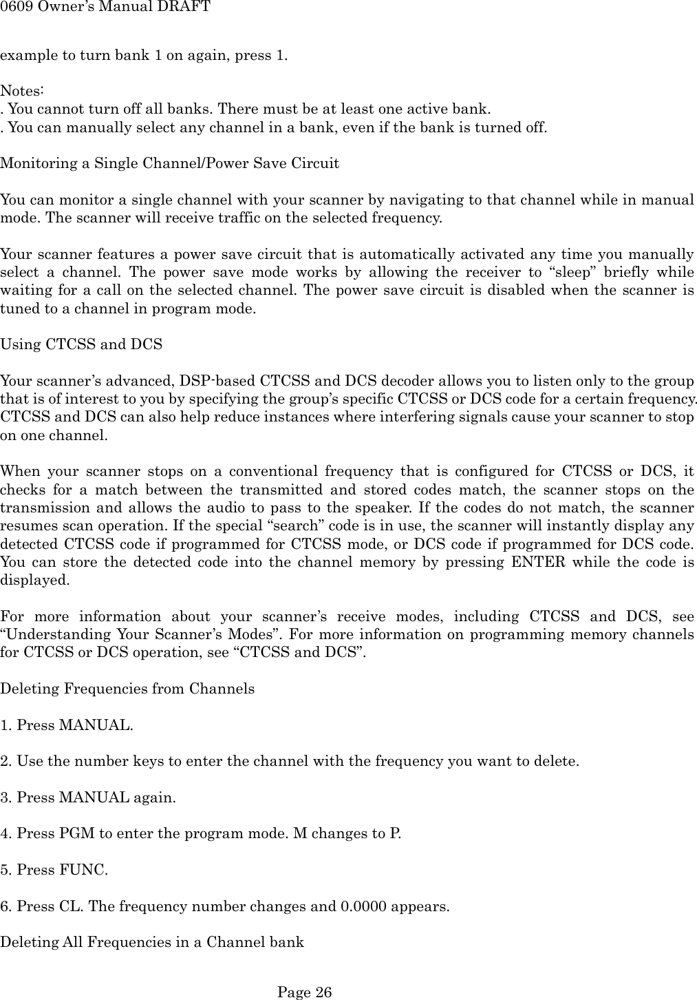 0609 Owner&rsquo;s Manual DRAFT example to turn bank 1 on again, press 1.  Notes: . You cannot turn off all banks. There must be at least one active bank. . You can manually select any channel in a bank, even if the bank is turned off.  Monitoring a Single Channel/Power Save Circuit  You can monitor a single channel with your scanner by navigating to that channel while in manual mode. The scanner will receive traffic on the selected frequency.  Your scanner features a power save circuit that is automatically activated any time you manually select a channel. The power save mode works by allowing the receiver to &ldquo;sleep&rdquo; briefly while waiting for a call on the selected channel. The power save circuit is disabled when the scanner is tuned to a channel in program mode.  Using CTCSS and DCS  Your scanner&rsquo;s advanced, DSP-based CTCSS and DCS decoder allows you to listen only to the group that is of interest to you by specifying the group&rsquo;s specific CTCSS or DCS code for a certain frequency. CTCSS and DCS can also help reduce instances where interfering signals cause your scanner to stop on one channel.  When your scanner stops on a conventional frequency that is configured for CTCSS or DCS, it checks for a match between the transmitted and stored codes match, the scanner stops on the transmission and allows the audio to pass to the speaker. If the codes do not match, the scanner resumes scan operation. If the special &ldquo;search&rdquo; code is in use, the scanner will instantly display any detected CTCSS code if programmed for CTCSS mode, or DCS code if programmed for DCS code. You can store the detected code into the channel memory by pressing ENTER while the code is displayed.  For more information about your scanner&rsquo;s receive modes, including CTCSS and DCS, see &ldquo;Understanding Your Scanner&rsquo;s Modes&rdquo;. For more information on programming memory channels for CTCSS or DCS operation, see &ldquo;CTCSS and DCS&rdquo;.  Deleting Frequencies from Channels  1. Press MANUAL.  2. Use the number keys to enter the channel with the frequency you want to delete.  3. Press MANUAL again.  4. Press PGM to enter the program mode. M changes to P.  5. Press FUNC.  6. Press CL. The frequency number changes and 0.0000 appears.  Deleting All Frequencies in a Channel bank   Page 26 