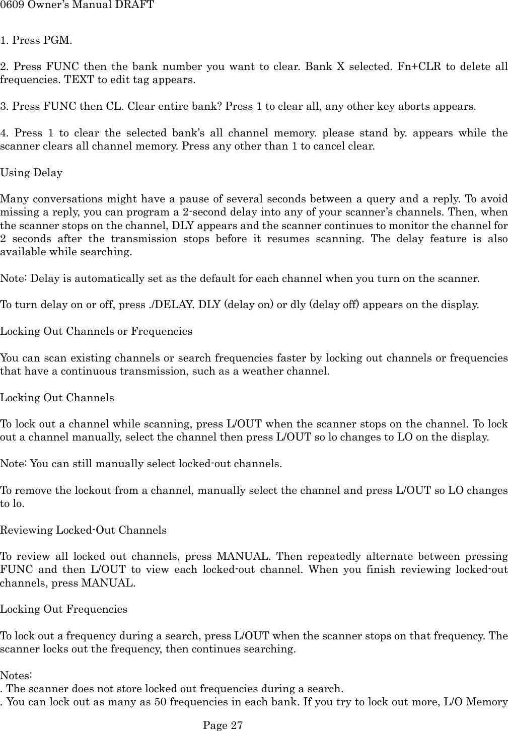 0609 Owner&rsquo;s Manual DRAFT 1. Press PGM.  2. Press FUNC then the bank number you want to clear. Bank X selected. Fn+CLR to delete all frequencies. TEXT to edit tag appears.  3. Press FUNC then CL. Clear entire bank? Press 1 to clear all, any other key aborts appears.  4. Press 1 to clear the selected bank&rsquo;s all channel memory. please stand by. appears while the scanner clears all channel memory. Press any other than 1 to cancel clear.  Using Delay  Many conversations might have a pause of several seconds between a query and a reply. To avoid missing a reply, you can program a 2-second delay into any of your scanner&rsquo;s channels. Then, when the scanner stops on the channel, DLY appears and the scanner continues to monitor the channel for 2 seconds after the transmission stops before it resumes scanning. The delay feature is also available while searching.  Note: Delay is automatically set as the default for each channel when you turn on the scanner.  To turn delay on or off, press ./DELAY. DLY (delay on) or dly (delay off) appears on the display.  Locking Out Channels or Frequencies  You can scan existing channels or search frequencies faster by locking out channels or frequencies that have a continuous transmission, such as a weather channel.  Locking Out Channels  To lock out a channel while scanning, press L/OUT when the scanner stops on the channel. To lock out a channel manually, select the channel then press L/OUT so lo changes to LO on the display.  Note: You can still manually select locked-out channels.  To remove the lockout from a channel, manually select the channel and press L/OUT so LO changes to lo.  Reviewing Locked-Out Channels  To review all locked out channels, press MANUAL. Then repeatedly alternate between pressing FUNC and then L/OUT to view each locked-out channel. When you finish reviewing locked-out channels, press MANUAL.  Locking Out Frequencies  To lock out a frequency during a search, press L/OUT when the scanner stops on that frequency. The scanner locks out the frequency, then continues searching.  Notes: . The scanner does not store locked out frequencies during a search. . You can lock out as many as 50 frequencies in each bank. If you try to lock out more, L/O Memory  Page 27 