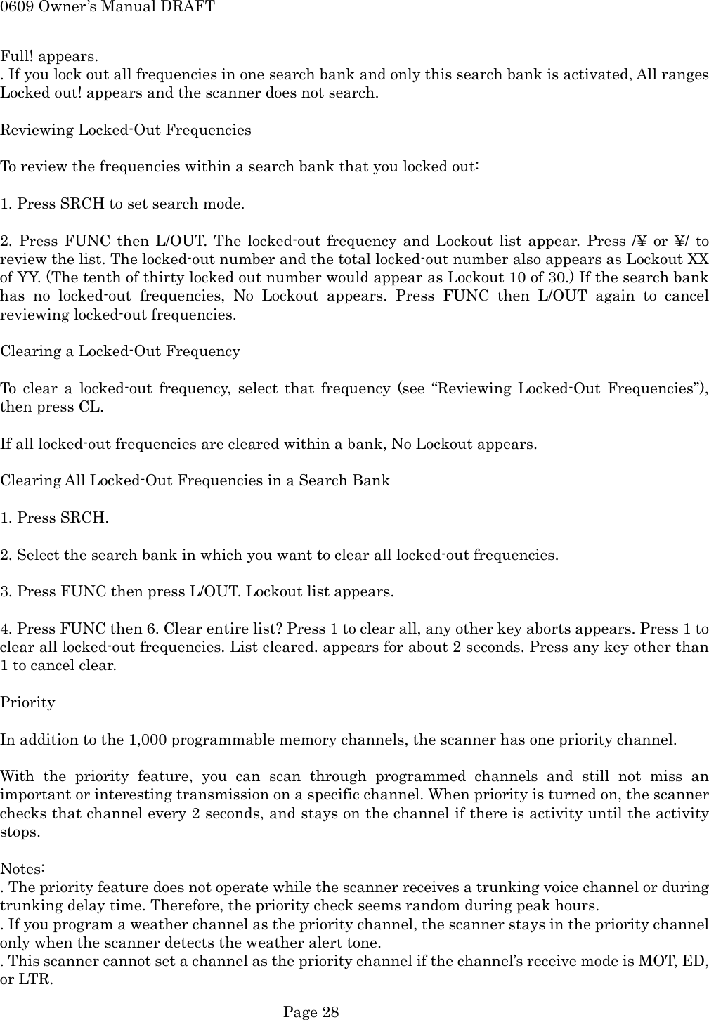 0609 Owner&rsquo;s Manual DRAFT Full! appears. . If you lock out all frequencies in one search bank and only this search bank is activated, All ranges Locked out! appears and the scanner does not search.  Reviewing Locked-Out Frequencies  To review the frequencies within a search bank that you locked out:  1. Press SRCH to set search mode.  2. Press FUNC then L/OUT. The locked-out frequency and Lockout list appear. Press /&yen; or &yen;/ to review the list. The locked-out number and the total locked-out number also appears as Lockout XX of YY. (The tenth of thirty locked out number would appear as Lockout 10 of 30.) If the search bank has no locked-out frequencies, No Lockout appears. Press FUNC then L/OUT again to cancel reviewing locked-out frequencies.  Clearing a Locked-Out Frequency  To clear a locked-out frequency, select that frequency (see &ldquo;Reviewing Locked-Out Frequencies&rdquo;), then press CL.  If all locked-out frequencies are cleared within a bank, No Lockout appears.  Clearing All Locked-Out Frequencies in a Search Bank  1. Press SRCH.  2. Select the search bank in which you want to clear all locked-out frequencies.  3. Press FUNC then press L/OUT. Lockout list appears.  4. Press FUNC then 6. Clear entire list? Press 1 to clear all, any other key aborts appears. Press 1 to clear all locked-out frequencies. List cleared. appears for about 2 seconds. Press any key other than 1 to cancel clear.  Priority  In addition to the 1,000 programmable memory channels, the scanner has one priority channel.  With the priority feature, you can scan through programmed channels and still not miss an important or interesting transmission on a specific channel. When priority is turned on, the scanner checks that channel every 2 seconds, and stays on the channel if there is activity until the activity stops.  Notes: . The priority feature does not operate while the scanner receives a trunking voice channel or during trunking delay time. Therefore, the priority check seems random during peak hours. . If you program a weather channel as the priority channel, the scanner stays in the priority channel only when the scanner detects the weather alert tone. . This scanner cannot set a channel as the priority channel if the channel&rsquo;s receive mode is MOT, ED, or LTR.  Page 28 