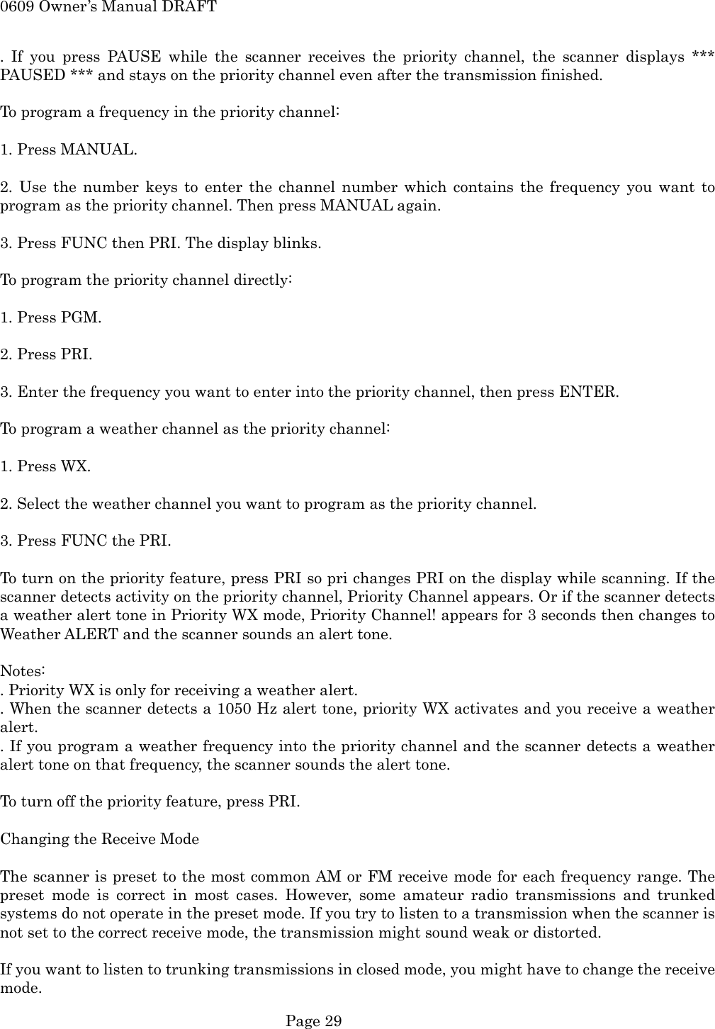 0609 Owner&rsquo;s Manual DRAFT . If you press PAUSE while the scanner receives the priority channel, the scanner displays *** PAUSED *** and stays on the priority channel even after the transmission finished.  To program a frequency in the priority channel:  1. Press MANUAL.  2. Use the number keys to enter the channel number which contains the frequency you want to program as the priority channel. Then press MANUAL again.  3. Press FUNC then PRI. The display blinks.  To program the priority channel directly:  1. Press PGM.  2. Press PRI.  3. Enter the frequency you want to enter into the priority channel, then press ENTER.  To program a weather channel as the priority channel:  1. Press WX.  2. Select the weather channel you want to program as the priority channel.  3. Press FUNC the PRI.  To turn on the priority feature, press PRI so pri changes PRI on the display while scanning. If the scanner detects activity on the priority channel, Priority Channel appears. Or if the scanner detects a weather alert tone in Priority WX mode, Priority Channel! appears for 3 seconds then changes to Weather ALERT and the scanner sounds an alert tone.  Notes: . Priority WX is only for receiving a weather alert. . When the scanner detects a 1050 Hz alert tone, priority WX activates and you receive a weather alert. . If you program a weather frequency into the priority channel and the scanner detects a weather alert tone on that frequency, the scanner sounds the alert tone.  To turn off the priority feature, press PRI.  Changing the Receive Mode  The scanner is preset to the most common AM or FM receive mode for each frequency range. The preset mode is correct in most cases. However, some amateur radio transmissions and trunked systems do not operate in the preset mode. If you try to listen to a transmission when the scanner is not set to the correct receive mode, the transmission might sound weak or distorted.  If you want to listen to trunking transmissions in closed mode, you might have to change the receive mode.  Page 29 