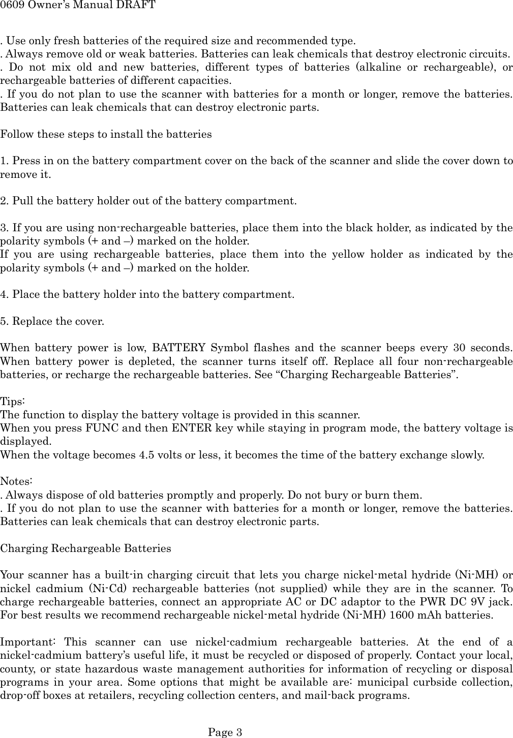 0609 Owner&rsquo;s Manual DRAFT . Use only fresh batteries of the required size and recommended type. . Always remove old or weak batteries. Batteries can leak chemicals that destroy electronic circuits. . Do not mix old and new batteries, different types of batteries (alkaline or rechargeable), or rechargeable batteries of different capacities. . If you do not plan to use the scanner with batteries for a month or longer, remove the batteries. Batteries can leak chemicals that can destroy electronic parts.  Follow these steps to install the batteries  1. Press in on the battery compartment cover on the back of the scanner and slide the cover down to remove it.  2. Pull the battery holder out of the battery compartment.  3. If you are using non-rechargeable batteries, place them into the black holder, as indicated by the polarity symbols (+ and &ndash;) marked on the holder. If you are using rechargeable batteries, place them into the yellow holder as indicated by the polarity symbols (+ and &ndash;) marked on the holder.  4. Place the battery holder into the battery compartment.  5. Replace the cover.  When battery power is low, BATTERY Symbol flashes and the scanner beeps every 30 seconds. When battery power is depleted, the scanner turns itself off. Replace all four non-rechargeable batteries, or recharge the rechargeable batteries. See &ldquo;Charging Rechargeable Batteries&rdquo;.  Tips: The function to display the battery voltage is provided in this scanner.   When you press FUNC and then ENTER key while staying in program mode, the battery voltage is displayed. When the voltage becomes 4.5 volts or less, it becomes the time of the battery exchange slowly.    Notes: . Always dispose of old batteries promptly and properly. Do not bury or burn them. . If you do not plan to use the scanner with batteries for a month or longer, remove the batteries. Batteries can leak chemicals that can destroy electronic parts.  Charging Rechargeable Batteries  Your scanner has a built-in charging circuit that lets you charge nickel-metal hydride (Ni-MH) or nickel cadmium (Ni-Cd) rechargeable batteries (not supplied) while they are in the scanner. To charge rechargeable batteries, connect an appropriate AC or DC adaptor to the PWR DC 9V jack. For best results we recommend rechargeable nickel-metal hydride (Ni-MH) 1600 mAh batteries.  Important: This scanner can use nickel-cadmium rechargeable batteries. At the end of a nickel-cadmium battery&rsquo;s useful life, it must be recycled or disposed of properly. Contact your local, county, or state hazardous waste management authorities for information of recycling or disposal programs in your area. Some options that might be available are: municipal curbside collection, drop-off boxes at retailers, recycling collection centers, and mail-back programs.   Page 3 