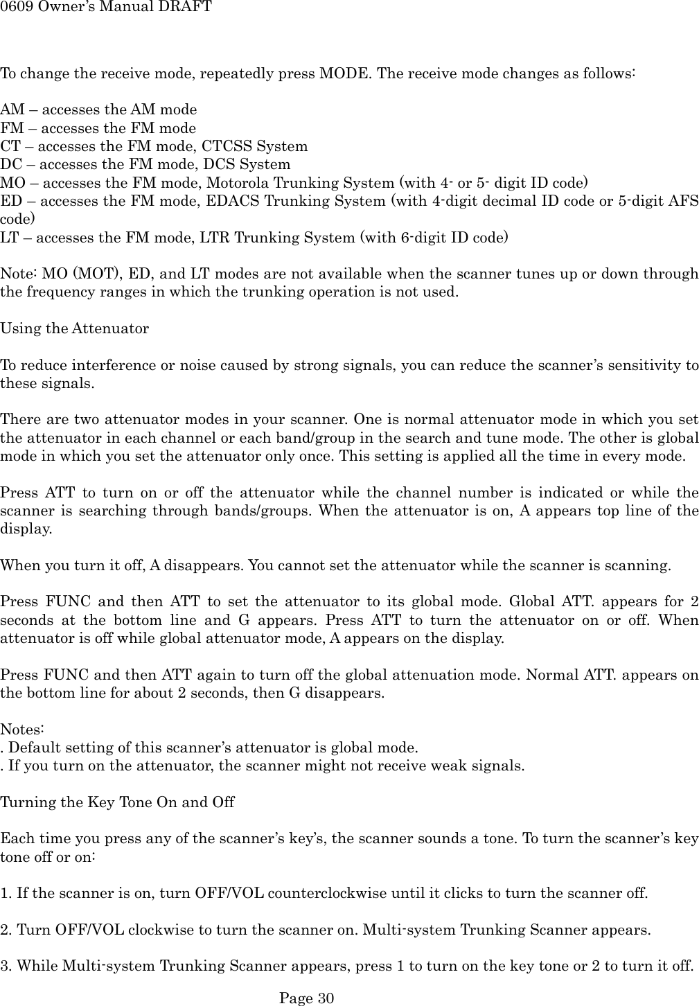0609 Owner&rsquo;s Manual DRAFT  To change the receive mode, repeatedly press MODE. The receive mode changes as follows:  AM &ndash; accesses the AM mode FM &ndash; accesses the FM mode CT &ndash; accesses the FM mode, CTCSS System DC &ndash; accesses the FM mode, DCS System MO &ndash; accesses the FM mode, Motorola Trunking System (with 4- or 5- digit ID code) ED &ndash; accesses the FM mode, EDACS Trunking System (with 4-digit decimal ID code or 5-digit AFS code) LT &ndash; accesses the FM mode, LTR Trunking System (with 6-digit ID code)  Note: MO (MOT), ED, and LT modes are not available when the scanner tunes up or down through the frequency ranges in which the trunking operation is not used.  Using the Attenuator  To reduce interference or noise caused by strong signals, you can reduce the scanner&rsquo;s sensitivity to these signals.  There are two attenuator modes in your scanner. One is normal attenuator mode in which you set the attenuator in each channel or each band/group in the search and tune mode. The other is global mode in which you set the attenuator only once. This setting is applied all the time in every mode.  Press ATT to turn on or off the attenuator while the channel number is indicated or while the scanner is searching through bands/groups. When the attenuator is on, A appears top line of the display.  When you turn it off, A disappears. You cannot set the attenuator while the scanner is scanning.  Press FUNC and then ATT to set the attenuator to its global mode. Global ATT. appears for 2 seconds at the bottom line and G appears. Press ATT to turn the attenuator on or off. When attenuator is off while global attenuator mode, A appears on the display.  Press FUNC and then ATT again to turn off the global attenuation mode. Normal ATT. appears on the bottom line for about 2 seconds, then G disappears.  Notes:  . Default setting of this scanner&rsquo;s attenuator is global mode. . If you turn on the attenuator, the scanner might not receive weak signals.  Turning the Key Tone On and Off  Each time you press any of the scanner&rsquo;s key&rsquo;s, the scanner sounds a tone. To turn the scanner&rsquo;s key tone off or on:  1. If the scanner is on, turn OFF/VOL counterclockwise until it clicks to turn the scanner off.  2. Turn OFF/VOL clockwise to turn the scanner on. Multi-system Trunking Scanner appears.  3. While Multi-system Trunking Scanner appears, press 1 to turn on the key tone or 2 to turn it off.  Page 30 