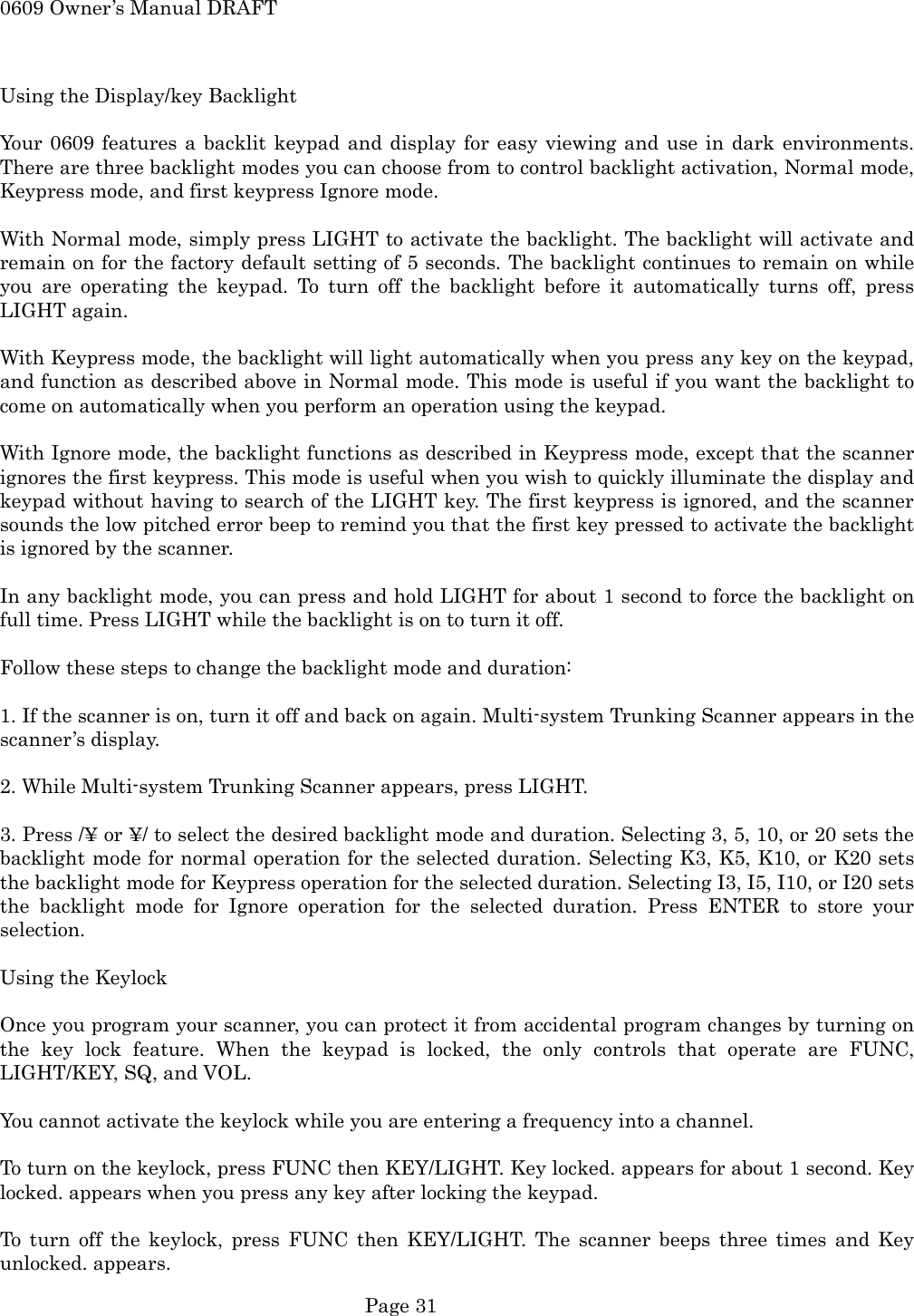 0609 Owner&rsquo;s Manual DRAFT  Using the Display/key Backlight  Your 0609 features a backlit keypad and display for easy viewing and use in dark environments. There are three backlight modes you can choose from to control backlight activation, Normal mode, Keypress mode, and first keypress Ignore mode.  With Normal mode, simply press LIGHT to activate the backlight. The backlight will activate and remain on for the factory default setting of 5 seconds. The backlight continues to remain on while you are operating the keypad. To turn off the backlight before it automatically turns off, press LIGHT again.  With Keypress mode, the backlight will light automatically when you press any key on the keypad, and function as described above in Normal mode. This mode is useful if you want the backlight to come on automatically when you perform an operation using the keypad.  With Ignore mode, the backlight functions as described in Keypress mode, except that the scanner ignores the first keypress. This mode is useful when you wish to quickly illuminate the display and keypad without having to search of the LIGHT key. The first keypress is ignored, and the scanner sounds the low pitched error beep to remind you that the first key pressed to activate the backlight is ignored by the scanner.  In any backlight mode, you can press and hold LIGHT for about 1 second to force the backlight on full time. Press LIGHT while the backlight is on to turn it off.  Follow these steps to change the backlight mode and duration:  1. If the scanner is on, turn it off and back on again. Multi-system Trunking Scanner appears in the scanner&rsquo;s display.  2. While Multi-system Trunking Scanner appears, press LIGHT.  3. Press /&yen; or &yen;/ to select the desired backlight mode and duration. Selecting 3, 5, 10, or 20 sets the backlight mode for normal operation for the selected duration. Selecting K3, K5, K10, or K20 sets the backlight mode for Keypress operation for the selected duration. Selecting I3, I5, I10, or I20 sets the backlight mode for Ignore operation for the selected duration. Press ENTER to store your selection.  Using the Keylock  Once you program your scanner, you can protect it from accidental program changes by turning on the key lock feature. When the keypad is locked, the only controls that operate are FUNC, LIGHT/KEY, SQ, and VOL.  You cannot activate the keylock while you are entering a frequency into a channel.  To turn on the keylock, press FUNC then KEY/LIGHT. Key locked. appears for about 1 second. Key locked. appears when you press any key after locking the keypad.  To turn off the keylock, press FUNC then KEY/LIGHT. The scanner beeps three times and Key unlocked. appears.  Page 31 