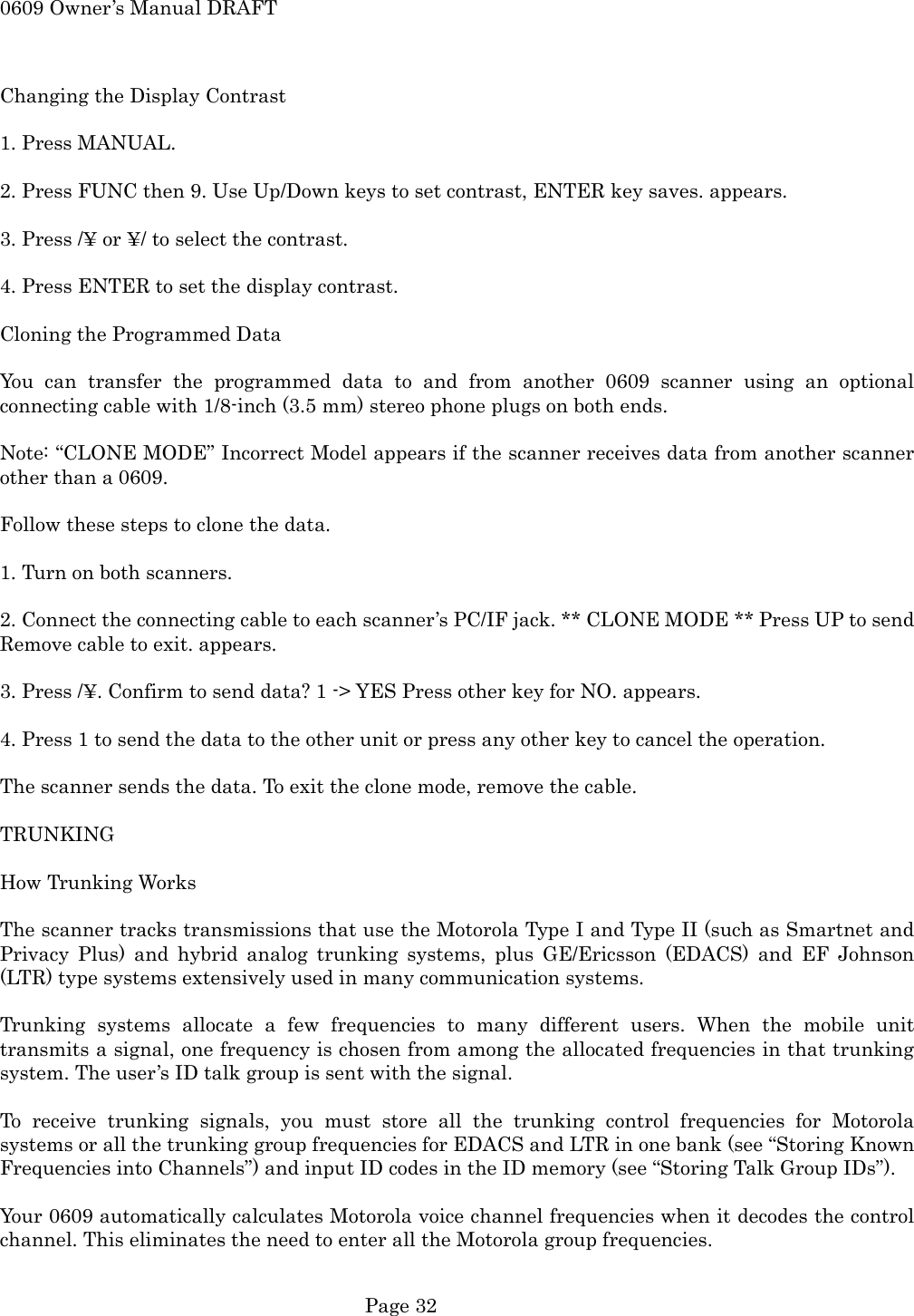0609 Owner&rsquo;s Manual DRAFT  Changing the Display Contrast  1. Press MANUAL.  2. Press FUNC then 9. Use Up/Down keys to set contrast, ENTER key saves. appears.  3. Press /&yen; or &yen;/ to select the contrast.  4. Press ENTER to set the display contrast.  Cloning the Programmed Data  You can transfer the programmed data to and from another 0609 scanner using an optional connecting cable with 1/8-inch (3.5 mm) stereo phone plugs on both ends.  Note: &ldquo;CLONE MODE&rdquo; Incorrect Model appears if the scanner receives data from another scanner other than a 0609.  Follow these steps to clone the data.  1. Turn on both scanners.  2. Connect the connecting cable to each scanner&rsquo;s PC/IF jack. ** CLONE MODE ** Press UP to send Remove cable to exit. appears.  3. Press /&yen;. Confirm to send data? 1 -> YES Press other key for NO. appears.  4. Press 1 to send the data to the other unit or press any other key to cancel the operation.  The scanner sends the data. To exit the clone mode, remove the cable.  TRUNKING  How Trunking Works  The scanner tracks transmissions that use the Motorola Type I and Type II (such as Smartnet and Privacy Plus) and hybrid analog trunking systems, plus GE/Ericsson (EDACS) and EF Johnson (LTR) type systems extensively used in many communication systems.  Trunking systems allocate a few frequencies to many different users. When the mobile unit transmits a signal, one frequency is chosen from among the allocated frequencies in that trunking system. The user&rsquo;s ID talk group is sent with the signal.  To receive trunking signals, you must store all the trunking control frequencies for Motorola systems or all the trunking group frequencies for EDACS and LTR in one bank (see &ldquo;Storing Known Frequencies into Channels&rdquo;) and input ID codes in the ID memory (see &ldquo;Storing Talk Group IDs&rdquo;).  Your 0609 automatically calculates Motorola voice channel frequencies when it decodes the control channel. This eliminates the need to enter all the Motorola group frequencies.   Page 32 