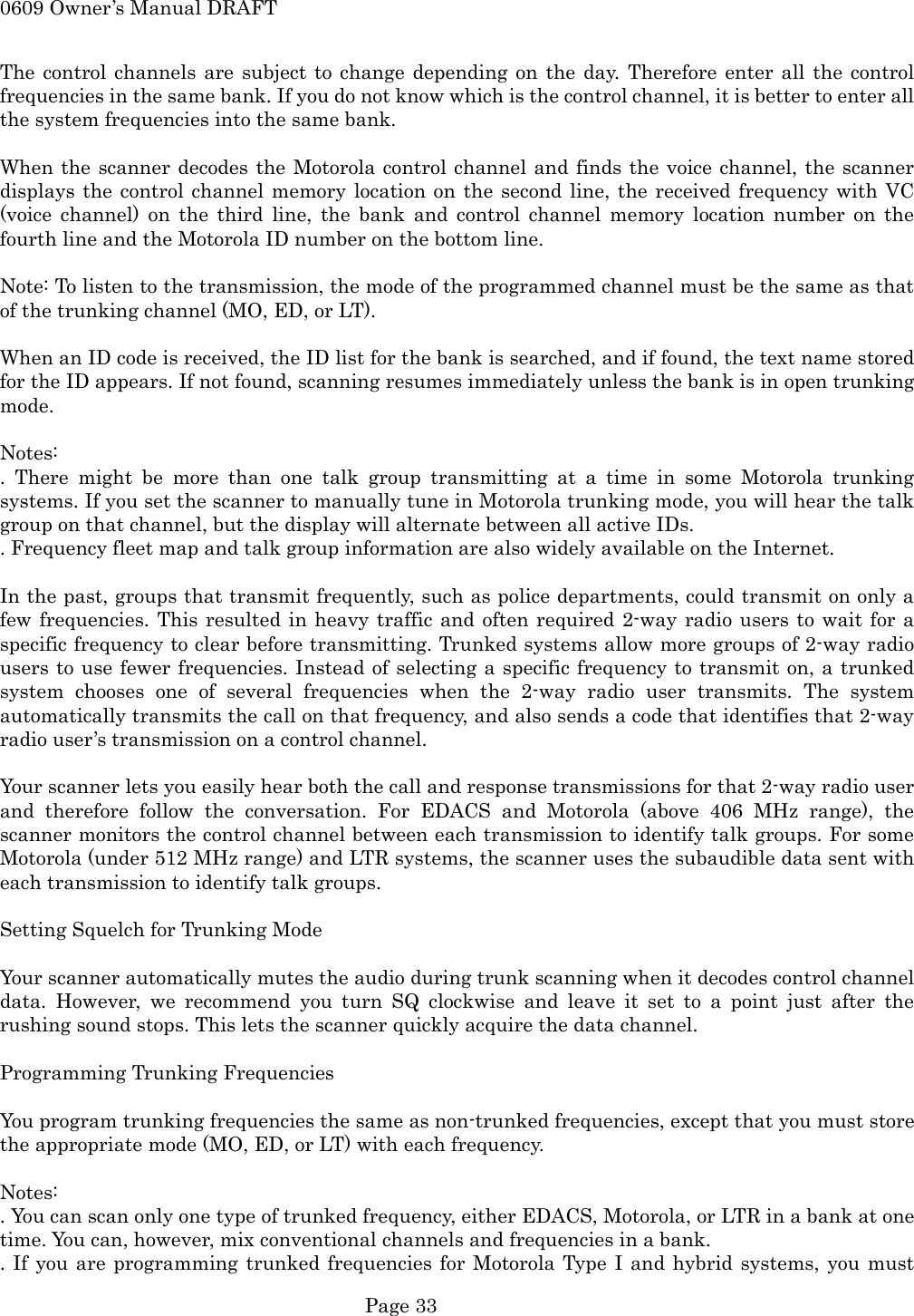 0609 Owner&rsquo;s Manual DRAFT The control channels are subject to change depending on the day. Therefore enter all the control frequencies in the same bank. If you do not know which is the control channel, it is better to enter all the system frequencies into the same bank.  When the scanner decodes the Motorola control channel and finds the voice channel, the scanner displays the control channel memory location on the second line, the received frequency with VC (voice channel) on the third line, the bank and control channel memory location number on the fourth line and the Motorola ID number on the bottom line.  Note: To listen to the transmission, the mode of the programmed channel must be the same as that of the trunking channel (MO, ED, or LT).  When an ID code is received, the ID list for the bank is searched, and if found, the text name stored for the ID appears. If not found, scanning resumes immediately unless the bank is in open trunking mode.  Notes: . There might be more than one talk group transmitting at a time in some Motorola trunking systems. If you set the scanner to manually tune in Motorola trunking mode, you will hear the talk group on that channel, but the display will alternate between all active IDs. . Frequency fleet map and talk group information are also widely available on the Internet.  In the past, groups that transmit frequently, such as police departments, could transmit on only a few frequencies. This resulted in heavy traffic and often required 2-way radio users to wait for a specific frequency to clear before transmitting. Trunked systems allow more groups of 2-way radio users to use fewer frequencies. Instead of selecting a specific frequency to transmit on, a trunked system chooses one of several frequencies when the 2-way radio user transmits. The system automatically transmits the call on that frequency, and also sends a code that identifies that 2-way radio user&rsquo;s transmission on a control channel.  Your scanner lets you easily hear both the call and response transmissions for that 2-way radio user and therefore follow the conversation. For EDACS and Motorola (above 406 MHz range), the scanner monitors the control channel between each transmission to identify talk groups. For some Motorola (under 512 MHz range) and LTR systems, the scanner uses the subaudible data sent with each transmission to identify talk groups.  Setting Squelch for Trunking Mode  Your scanner automatically mutes the audio during trunk scanning when it decodes control channel data. However, we recommend you turn SQ clockwise and leave it set to a point just after the rushing sound stops. This lets the scanner quickly acquire the data channel.  Programming Trunking Frequencies  You program trunking frequencies the same as non-trunked frequencies, except that you must store the appropriate mode (MO, ED, or LT) with each frequency.  Notes: . You can scan only one type of trunked frequency, either EDACS, Motorola, or LTR in a bank at one time. You can, however, mix conventional channels and frequencies in a bank. . If you are programming trunked frequencies for Motorola Type I and hybrid systems, you must  Page 33 