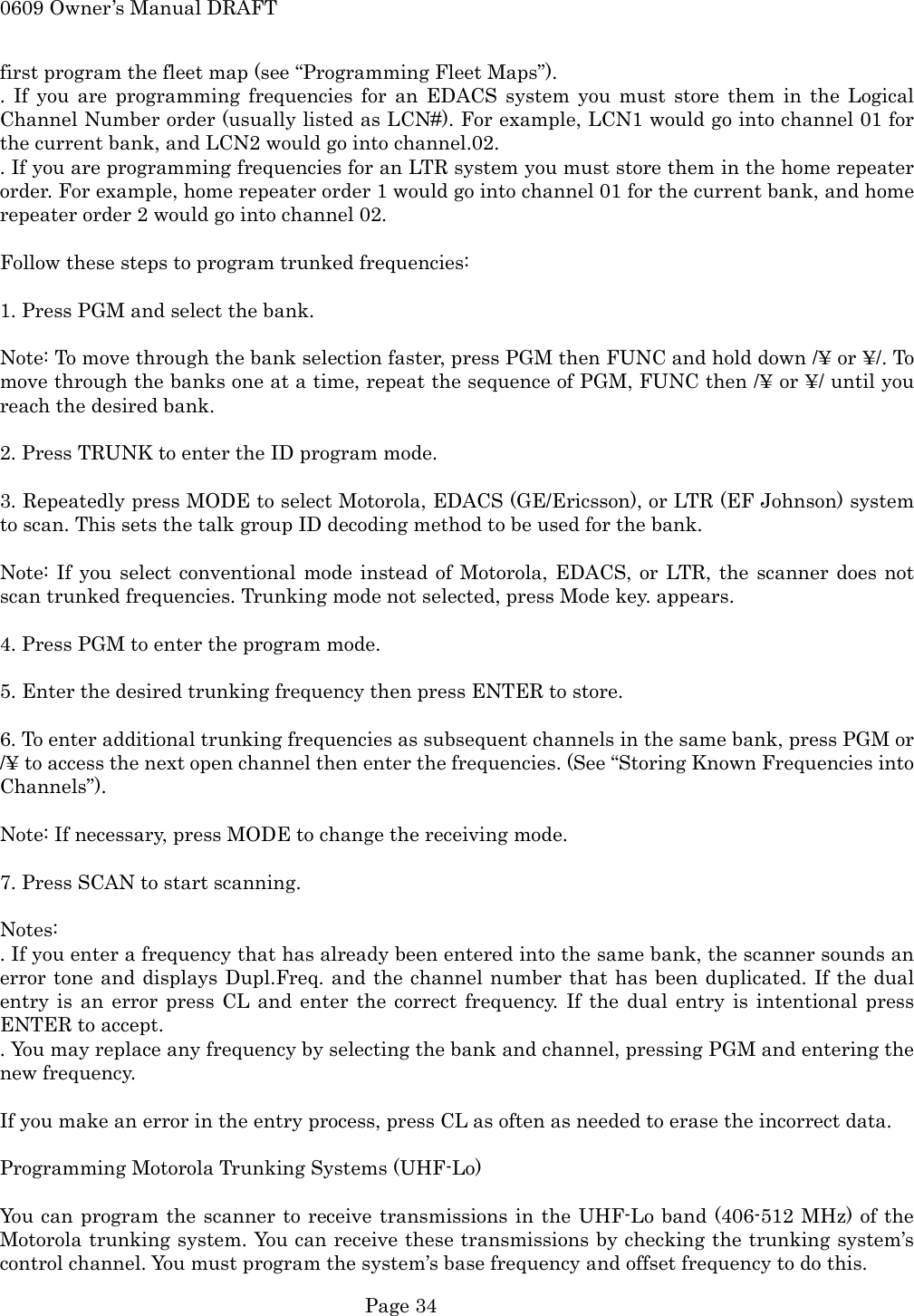 0609 Owner&rsquo;s Manual DRAFT first program the fleet map (see &ldquo;Programming Fleet Maps&rdquo;). . If you are programming frequencies for an EDACS system you must store them in the Logical Channel Number order (usually listed as LCN#). For example, LCN1 would go into channel 01 for the current bank, and LCN2 would go into channel.02. . If you are programming frequencies for an LTR system you must store them in the home repeater order. For example, home repeater order 1 would go into channel 01 for the current bank, and home repeater order 2 would go into channel 02.  Follow these steps to program trunked frequencies:  1. Press PGM and select the bank.  Note: To move through the bank selection faster, press PGM then FUNC and hold down /&yen; or &yen;/. To move through the banks one at a time, repeat the sequence of PGM, FUNC then /&yen; or &yen;/ until you reach the desired bank.  2. Press TRUNK to enter the ID program mode.  3. Repeatedly press MODE to select Motorola, EDACS (GE/Ericsson), or LTR (EF Johnson) system to scan. This sets the talk group ID decoding method to be used for the bank.  Note: If you select conventional mode instead of Motorola, EDACS, or LTR, the scanner does not scan trunked frequencies. Trunking mode not selected, press Mode key. appears.  4. Press PGM to enter the program mode.  5. Enter the desired trunking frequency then press ENTER to store.  6. To enter additional trunking frequencies as subsequent channels in the same bank, press PGM or /&yen; to access the next open channel then enter the frequencies. (See &ldquo;Storing Known Frequencies into Channels&rdquo;).  Note: If necessary, press MODE to change the receiving mode.  7. Press SCAN to start scanning.  Notes: . If you enter a frequency that has already been entered into the same bank, the scanner sounds an error tone and displays Dupl.Freq. and the channel number that has been duplicated. If the dual entry is an error press CL and enter the correct frequency. If the dual entry is intentional press ENTER to accept. . You may replace any frequency by selecting the bank and channel, pressing PGM and entering the new frequency.  If you make an error in the entry process, press CL as often as needed to erase the incorrect data.  Programming Motorola Trunking Systems (UHF-Lo)  You can program the scanner to receive transmissions in the UHF-Lo band (406-512 MHz) of the Motorola trunking system. You can receive these transmissions by checking the trunking system&rsquo;s control channel. You must program the system&rsquo;s base frequency and offset frequency to do this.  Page 34 