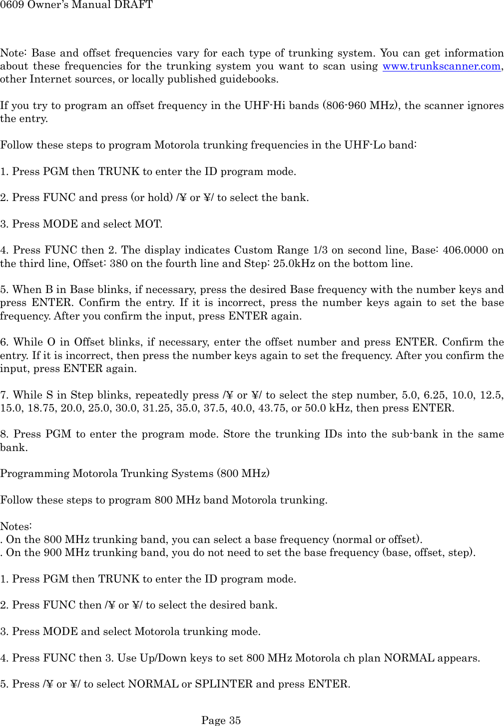 0609 Owner&rsquo;s Manual DRAFT  Note: Base and offset frequencies vary for each type of trunking system. You can get information about these frequencies for the trunking system you want to scan using www.trunkscanner.com, other Internet sources, or locally published guidebooks.  If you try to program an offset frequency in the UHF-Hi bands (806-960 MHz), the scanner ignores the entry.  Follow these steps to program Motorola trunking frequencies in the UHF-Lo band:  1. Press PGM then TRUNK to enter the ID program mode.  2. Press FUNC and press (or hold) /&yen; or &yen;/ to select the bank.  3. Press MODE and select MOT.  4. Press FUNC then 2. The display indicates Custom Range 1/3 on second line, Base: 406.0000 on the third line, Offset: 380 on the fourth line and Step: 25.0kHz on the bottom line.  5. When B in Base blinks, if necessary, press the desired Base frequency with the number keys and press ENTER. Confirm the entry. If it is incorrect, press the number keys again to set the base frequency. After you confirm the input, press ENTER again.  6. While O in Offset blinks, if necessary, enter the offset number and press ENTER. Confirm the entry. If it is incorrect, then press the number keys again to set the frequency. After you confirm the input, press ENTER again.  7. While S in Step blinks, repeatedly press /&yen; or &yen;/ to select the step number, 5.0, 6.25, 10.0, 12.5, 15.0, 18.75, 20.0, 25.0, 30.0, 31.25, 35.0, 37.5, 40.0, 43.75, or 50.0 kHz, then press ENTER.  8. Press PGM to enter the program mode. Store the trunking IDs into the sub-bank in the same bank.  Programming Motorola Trunking Systems (800 MHz)  Follow these steps to program 800 MHz band Motorola trunking.  Notes: . On the 800 MHz trunking band, you can select a base frequency (normal or offset). . On the 900 MHz trunking band, you do not need to set the base frequency (base, offset, step).  1. Press PGM then TRUNK to enter the ID program mode.  2. Press FUNC then /&yen; or &yen;/ to select the desired bank.  3. Press MODE and select Motorola trunking mode.  4. Press FUNC then 3. Use Up/Down keys to set 800 MHz Motorola ch plan NORMAL appears.  5. Press /&yen; or &yen;/ to select NORMAL or SPLINTER and press ENTER.   Page 35 
