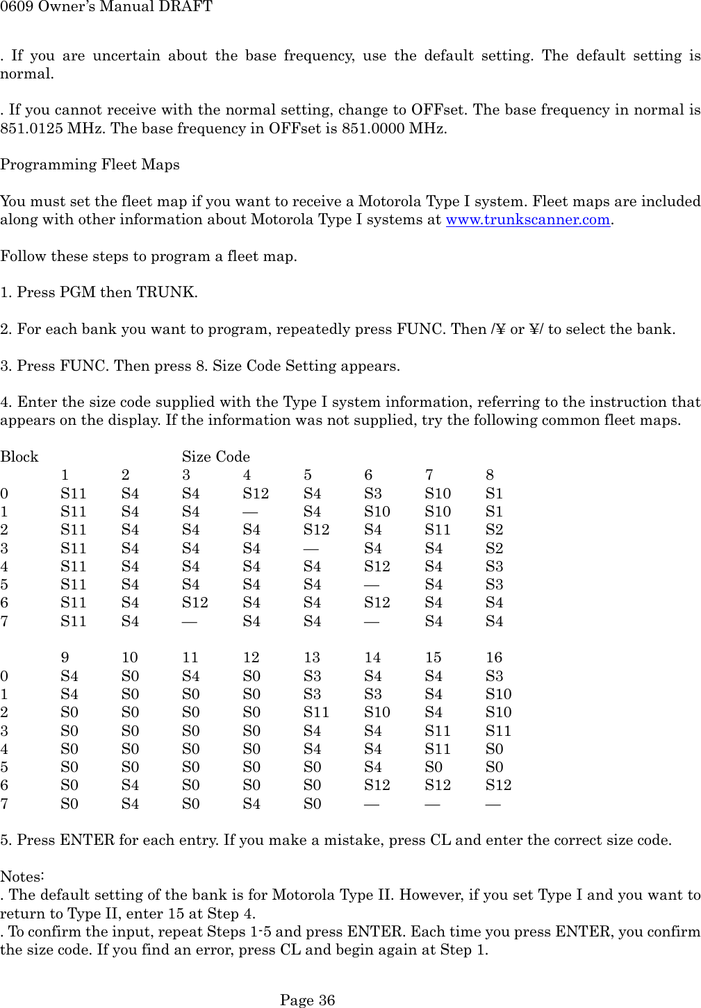 0609 Owner&rsquo;s Manual DRAFT . If you are uncertain about the base frequency, use the default setting. The default setting is normal.  . If you cannot receive with the normal setting, change to OFFset. The base frequency in normal is 851.0125 MHz. The base frequency in OFFset is 851.0000 MHz.  Programming Fleet Maps  You must set the fleet map if you want to receive a Motorola Type I system. Fleet maps are included along with other information about Motorola Type I systems at www.trunkscanner.com.  Follow these steps to program a fleet map.  1. Press PGM then TRUNK.  2. For each bank you want to program, repeatedly press FUNC. Then /&yen; or &yen;/ to select the bank.  3. Press FUNC. Then press 8. Size Code Setting appears.  4. Enter the size code supplied with the Type I system information, referring to the instruction that appears on the display. If the information was not supplied, try the following common fleet maps.  Block   Size Code 1 2 3 4 5 6 7 8 0  S11 S4 S4 S12 S4 S3 S10 S1 1  S11 S4  S4  &mdash;  S4  S10 S10 S1 2  S11 S4 S4 S4 S12 S4 S11 S2 3  S11 S4 S4 S4 &mdash;  S4 S4 S2 4  S11 S4 S4 S4 S4 S12 S4 S3 5  S11 S4 S4 S4 S4 &mdash;  S4 S3 6  S11 S4 S12 S4 S4 S12 S4 S4 7  S11 S4 &mdash;  S4 S4 &mdash;  S4 S4  9  10 11 12 13 14 15 16 0  S4 S0 S4 S0 S3 S4 S4 S3 1  S4 S0 S0 S0 S3 S3 S4 S10 2  S0 S0 S0 S0 S11 S10 S4 S10 3  S0 S0 S0 S0 S4 S4 S11 S11 4  S0 S0 S0 S0 S4 S4 S11 S0 5  S0 S0 S0 S0 S0 S4 S0 S0 6  S0 S4 S0 S0 S0 S12 S12 S12 7  S0 S4 S0 S4 S0 &mdash;  &mdash;  &mdash;  5. Press ENTER for each entry. If you make a mistake, press CL and enter the correct size code.  Notes: . The default setting of the bank is for Motorola Type II. However, if you set Type I and you want to return to Type II, enter 15 at Step 4. . To confirm the input, repeat Steps 1-5 and press ENTER. Each time you press ENTER, you confirm the size code. If you find an error, press CL and begin again at Step 1.   Page 36 