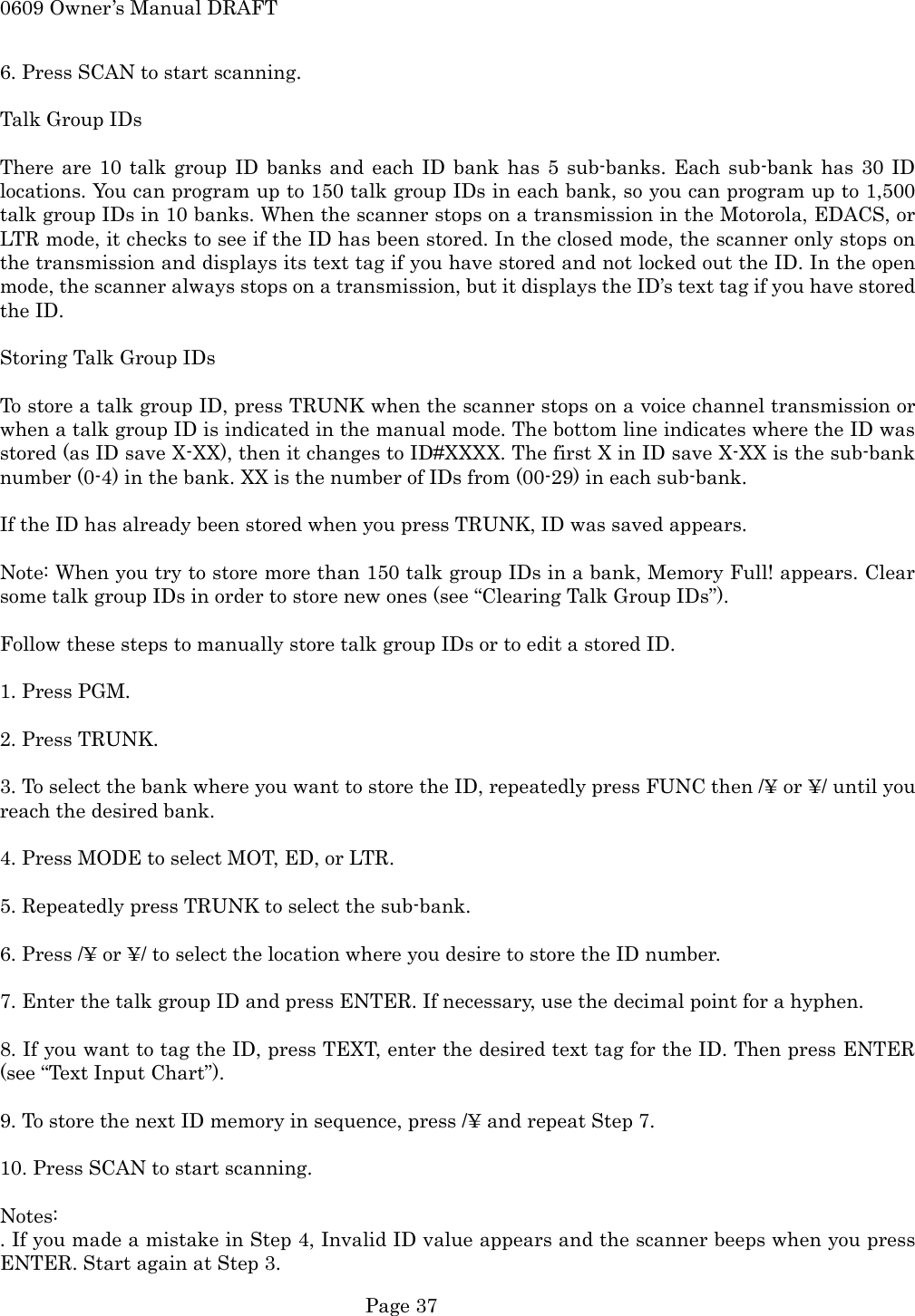 0609 Owner&rsquo;s Manual DRAFT 6. Press SCAN to start scanning.  Talk Group IDs  There are 10 talk group ID banks and each ID bank has 5 sub-banks. Each sub-bank has 30 ID locations. You can program up to 150 talk group IDs in each bank, so you can program up to 1,500 talk group IDs in 10 banks. When the scanner stops on a transmission in the Motorola, EDACS, or LTR mode, it checks to see if the ID has been stored. In the closed mode, the scanner only stops on the transmission and displays its text tag if you have stored and not locked out the ID. In the open mode, the scanner always stops on a transmission, but it displays the ID&rsquo;s text tag if you have stored the ID.  Storing Talk Group IDs  To store a talk group ID, press TRUNK when the scanner stops on a voice channel transmission or when a talk group ID is indicated in the manual mode. The bottom line indicates where the ID was stored (as ID save X-XX), then it changes to ID#XXXX. The first X in ID save X-XX is the sub-bank number (0-4) in the bank. XX is the number of IDs from (00-29) in each sub-bank.  If the ID has already been stored when you press TRUNK, ID was saved appears.  Note: When you try to store more than 150 talk group IDs in a bank, Memory Full! appears. Clear some talk group IDs in order to store new ones (see &ldquo;Clearing Talk Group IDs&rdquo;).  Follow these steps to manually store talk group IDs or to edit a stored ID.  1. Press PGM.  2. Press TRUNK.  3. To select the bank where you want to store the ID, repeatedly press FUNC then /&yen; or &yen;/ until you reach the desired bank.  4. Press MODE to select MOT, ED, or LTR.  5. Repeatedly press TRUNK to select the sub-bank.  6. Press /&yen; or &yen;/ to select the location where you desire to store the ID number.  7. Enter the talk group ID and press ENTER. If necessary, use the decimal point for a hyphen.  8. If you want to tag the ID, press TEXT, enter the desired text tag for the ID. Then press ENTER (see &ldquo;Text Input Chart&rdquo;).  9. To store the next ID memory in sequence, press /&yen; and repeat Step 7.  10. Press SCAN to start scanning.  Notes: . If you made a mistake in Step 4, Invalid ID value appears and the scanner beeps when you press ENTER. Start again at Step 3.  Page 37 