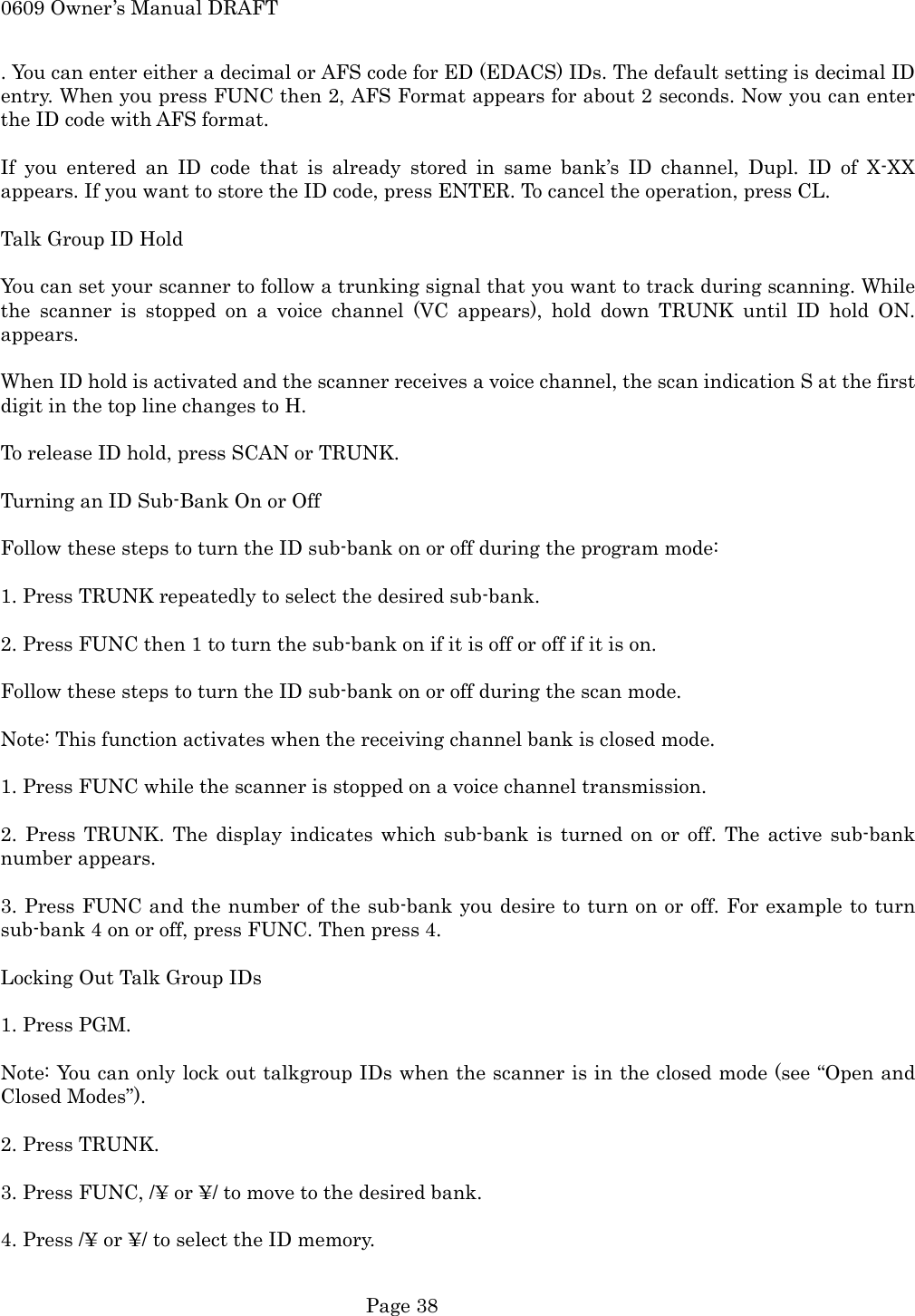 0609 Owner&rsquo;s Manual DRAFT . You can enter either a decimal or AFS code for ED (EDACS) IDs. The default setting is decimal ID entry. When you press FUNC then 2, AFS Format appears for about 2 seconds. Now you can enter the ID code with AFS format.  If you entered an ID code that is already stored in same bank&rsquo;s ID channel, Dupl. ID of X-XX appears. If you want to store the ID code, press ENTER. To cancel the operation, press CL.  Talk Group ID Hold  You can set your scanner to follow a trunking signal that you want to track during scanning. While the scanner is stopped on a voice channel (VC appears), hold down TRUNK until ID hold ON. appears.  When ID hold is activated and the scanner receives a voice channel, the scan indication S at the first digit in the top line changes to H.  To release ID hold, press SCAN or TRUNK.  Turning an ID Sub-Bank On or Off  Follow these steps to turn the ID sub-bank on or off during the program mode:  1. Press TRUNK repeatedly to select the desired sub-bank.  2. Press FUNC then 1 to turn the sub-bank on if it is off or off if it is on.  Follow these steps to turn the ID sub-bank on or off during the scan mode.  Note: This function activates when the receiving channel bank is closed mode.  1. Press FUNC while the scanner is stopped on a voice channel transmission.  2. Press TRUNK. The display indicates which sub-bank is turned on or off. The active sub-bank number appears.  3. Press FUNC and the number of the sub-bank you desire to turn on or off. For example to turn sub-bank 4 on or off, press FUNC. Then press 4.  Locking Out Talk Group IDs  1. Press PGM.  Note: You can only lock out talkgroup IDs when the scanner is in the closed mode (see &ldquo;Open and Closed Modes&rdquo;).  2. Press TRUNK.  3. Press FUNC, /&yen; or &yen;/ to move to the desired bank.  4. Press /&yen; or &yen;/ to select the ID memory.   Page 38 