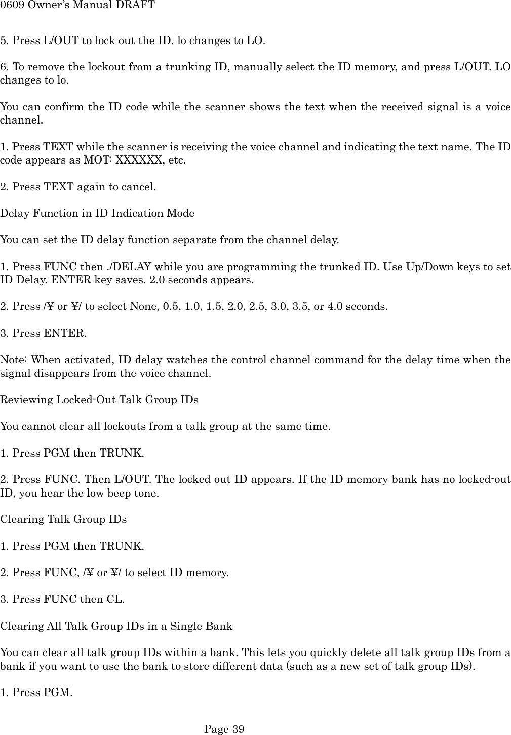 0609 Owner&rsquo;s Manual DRAFT 5. Press L/OUT to lock out the ID. lo changes to LO.  6. To remove the lockout from a trunking ID, manually select the ID memory, and press L/OUT. LO changes to lo.  You can confirm the ID code while the scanner shows the text when the received signal is a voice channel.  1. Press TEXT while the scanner is receiving the voice channel and indicating the text name. The ID code appears as MOT: XXXXXX, etc.  2. Press TEXT again to cancel.  Delay Function in ID Indication Mode  You can set the ID delay function separate from the channel delay.  1. Press FUNC then ./DELAY while you are programming the trunked ID. Use Up/Down keys to set ID Delay. ENTER key saves. 2.0 seconds appears.  2. Press /&yen; or &yen;/ to select None, 0.5, 1.0, 1.5, 2.0, 2.5, 3.0, 3.5, or 4.0 seconds.  3. Press ENTER.  Note: When activated, ID delay watches the control channel command for the delay time when the signal disappears from the voice channel.  Reviewing Locked-Out Talk Group IDs  You cannot clear all lockouts from a talk group at the same time.  1. Press PGM then TRUNK.  2. Press FUNC. Then L/OUT. The locked out ID appears. If the ID memory bank has no locked-out ID, you hear the low beep tone.  Clearing Talk Group IDs  1. Press PGM then TRUNK.  2. Press FUNC, /&yen; or &yen;/ to select ID memory.  3. Press FUNC then CL.  Clearing All Talk Group IDs in a Single Bank  You can clear all talk group IDs within a bank. This lets you quickly delete all talk group IDs from a bank if you want to use the bank to store different data (such as a new set of talk group IDs).  1. Press PGM.   Page 39 