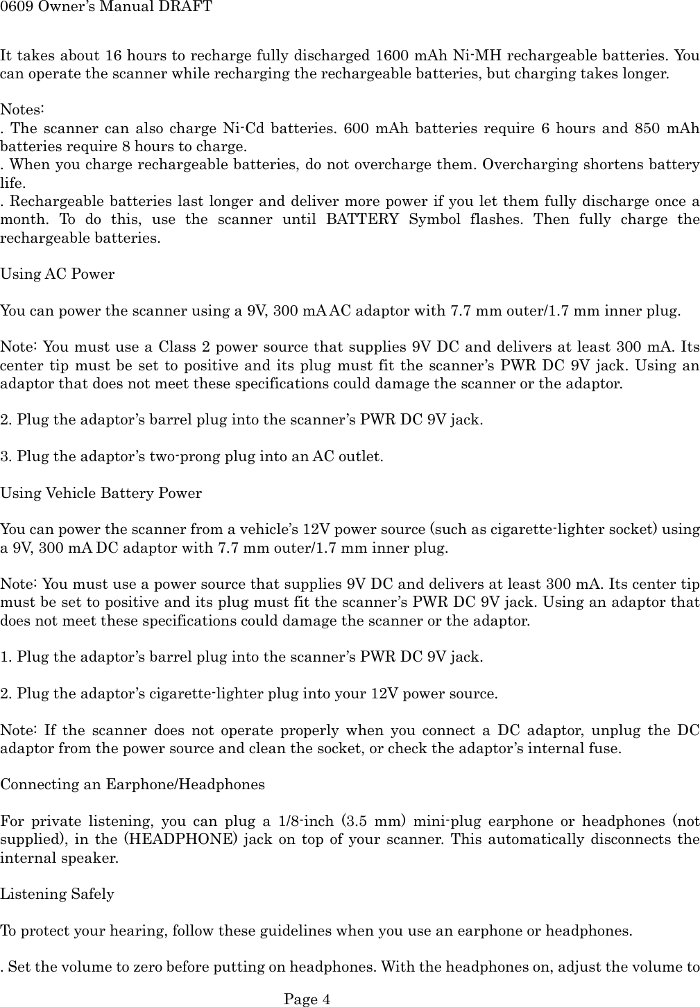 0609 Owner&rsquo;s Manual DRAFT It takes about 16 hours to recharge fully discharged 1600 mAh Ni-MH rechargeable batteries. You can operate the scanner while recharging the rechargeable batteries, but charging takes longer.  Notes: . The scanner can also charge Ni-Cd batteries. 600 mAh batteries require 6 hours and 850 mAh batteries require 8 hours to charge. . When you charge rechargeable batteries, do not overcharge them. Overcharging shortens battery life. . Rechargeable batteries last longer and deliver more power if you let them fully discharge once a month. To do this, use the scanner until BATTERY Symbol flashes. Then fully charge the rechargeable batteries.  Using AC Power  You can power the scanner using a 9V, 300 mA AC adaptor with 7.7 mm outer/1.7 mm inner plug.  Note: You must use a Class 2 power source that supplies 9V DC and delivers at least 300 mA. Its center tip must be set to positive and its plug must fit the scanner&rsquo;s PWR DC 9V jack. Using an adaptor that does not meet these specifications could damage the scanner or the adaptor.  2. Plug the adaptor&rsquo;s barrel plug into the scanner&rsquo;s PWR DC 9V jack.  3. Plug the adaptor&rsquo;s two-prong plug into an AC outlet.  Using Vehicle Battery Power  You can power the scanner from a vehicle&rsquo;s 12V power source (such as cigarette-lighter socket) using a 9V, 300 mA DC adaptor with 7.7 mm outer/1.7 mm inner plug.  Note: You must use a power source that supplies 9V DC and delivers at least 300 mA. Its center tip must be set to positive and its plug must fit the scanner&rsquo;s PWR DC 9V jack. Using an adaptor that does not meet these specifications could damage the scanner or the adaptor.  1. Plug the adaptor&rsquo;s barrel plug into the scanner&rsquo;s PWR DC 9V jack.  2. Plug the adaptor&rsquo;s cigarette-lighter plug into your 12V power source.  Note: If the scanner does not operate properly when you connect a DC adaptor, unplug the DC adaptor from the power source and clean the socket, or check the adaptor&rsquo;s internal fuse.  Connecting an Earphone/Headphones  For private listening, you can plug a 1/8-inch (3.5 mm) mini-plug earphone or headphones (not supplied), in the (HEADPHONE) jack on top of your scanner. This automatically disconnects the internal speaker.  Listening Safely  To protect your hearing, follow these guidelines when you use an earphone or headphones.  . Set the volume to zero before putting on headphones. With the headphones on, adjust the volume to  Page 4 