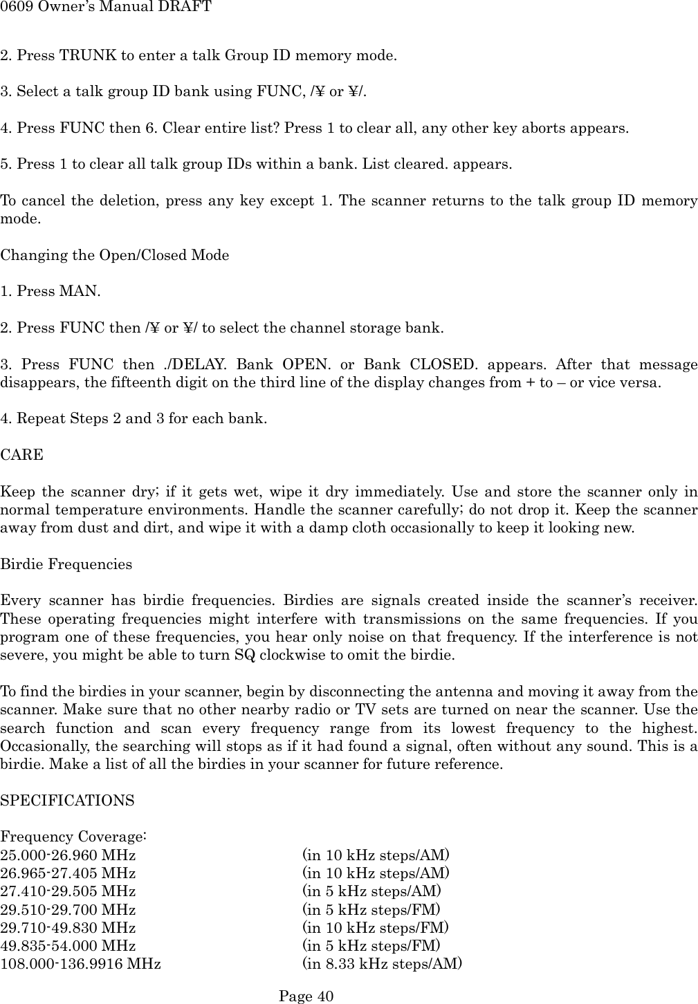 0609 Owner&rsquo;s Manual DRAFT 2. Press TRUNK to enter a talk Group ID memory mode.  3. Select a talk group ID bank using FUNC, /&yen; or &yen;/.  4. Press FUNC then 6. Clear entire list? Press 1 to clear all, any other key aborts appears.  5. Press 1 to clear all talk group IDs within a bank. List cleared. appears.  To cancel the deletion, press any key except 1. The scanner returns to the talk group ID memory mode.  Changing the Open/Closed Mode  1. Press MAN.  2. Press FUNC then /&yen; or &yen;/ to select the channel storage bank.  3. Press FUNC then ./DELAY. Bank OPEN. or Bank CLOSED. appears. After that message disappears, the fifteenth digit on the third line of the display changes from + to &ndash; or vice versa.  4. Repeat Steps 2 and 3 for each bank.  CARE  Keep the scanner dry; if it gets wet, wipe it dry immediately. Use and store the scanner only in normal temperature environments. Handle the scanner carefully; do not drop it. Keep the scanner away from dust and dirt, and wipe it with a damp cloth occasionally to keep it looking new.  Birdie Frequencies  Every scanner has birdie frequencies. Birdies are signals created inside the scanner&rsquo;s receiver. These operating frequencies might interfere with transmissions on the same frequencies. If you program one of these frequencies, you hear only noise on that frequency. If the interference is not severe, you might be able to turn SQ clockwise to omit the birdie.  To find the birdies in your scanner, begin by disconnecting the antenna and moving it away from the scanner. Make sure that no other nearby radio or TV sets are turned on near the scanner. Use the search function and scan every frequency range from its lowest frequency to the highest. Occasionally, the searching will stops as if it had found a signal, often without any sound. This is a birdie. Make a list of all the birdies in your scanner for future reference.  SPECIFICATIONS  Frequency Coverage: 25.000-26.960 MHz      (in 10 kHz steps/AM) 26.965-27.405 MHz      (in 10 kHz steps/AM) 27.410-29.505 MHz      (in 5 kHz steps/AM) 29.510-29.700 MHz      (in 5 kHz steps/FM) 29.710-49.830 MHz      (in 10 kHz steps/FM) 49.835-54.000 MHz      (in 5 kHz steps/FM) 108.000-136.9916 MHz      (in 8.33 kHz steps/AM)  Page 40 