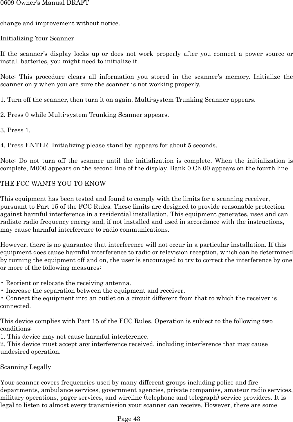 0609 Owner&rsquo;s Manual DRAFT change and improvement without notice.  Initializing Your Scanner  If the scanner&rsquo;s display locks up or does not work properly after you connect a power source or install batteries, you might need to initialize it.  Note: This procedure clears all information you stored in the scanner&rsquo;s memory. Initialize the scanner only when you are sure the scanner is not working properly.  1. Turn off the scanner, then turn it on again. Multi-system Trunking Scanner appears.  2. Press 0 while Multi-system Trunking Scanner appears.  3. Press 1.  4. Press ENTER. Initializing please stand by. appears for about 5 seconds.  Note: Do not turn off the scanner until the initialization is complete. When the initialization is complete, M000 appears on the second line of the display. Bank 0 Ch 00 appears on the fourth line.  THE FCC WANTS YOU TO KNOW  This equipment has been tested and found to comply with the limits for a scanning receiver, pursuant to Part 15 of the FCC Rules. These limits are designed to provide reasonable protection against harmful interference in a residential installation. This equipment generates, uses and can radiate radio frequency energy and, if not installed and used in accordance with the instructions, may cause harmful interference to radio communications.  However, there is no guarantee that interference will not occur in a particular installation. If this equipment does cause harmful interference to radio or television reception, which can be determined by turning the equipment off and on, the user is encouraged to try to correct the interference by one or more of the following measures:  &bull; Reorient or relocate the receiving antenna. &bull; Increase the separation between the equipment and receiver. &bull; Connect the equipment into an outlet on a circuit different from that to which the receiver is connected.  This device complies with Part 15 of the FCC Rules. Operation is subject to the following two conditions: 1. This device may not cause harmful interference. 2. This device must accept any interference received, including interference that may cause undesired operation.  Scanning Legally  Your scanner covers frequencies used by many different groups including police and fire departments, ambulance services, government agencies, private companies, amateur radio services, military operations, pager services, and wireline (telephone and telegraph) service providers. It is legal to listen to almost every transmission your scanner can receive. However, there are some  Page 43 